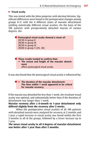 207
8.12 Retinal Detachment: An Emergency
왘 Visual acuity
This was tested with the Idem projector with decimal division. Sig-
nificant differences were found in the postoperative changes among
groups II−V, with the 4 different states of macular detachment
yielding statistically different visual acuities. On the basis of the
196 patients with preoperatively detached macula of various
degrees, the
쎲 Postsurgical visual acuity showed a mean of:
20/30 in group II
20/40 in group III
20/50 in group IV
20/60 in group V [35, 36]
쎲 These results tended to confirm that:
– The extent and height of the macular detach-
ment
affect postsurgical visual acuity.
It was also found that the postsurgical visual acuity is influenced by:
쎲 – The duration of the macular detachment:
The time within 1 week appeared to be critical
for macular recovery.
If the macula was detached for less than 1 week, the resultant visual
acuity was optimal, and substantially better than if the duration of
detachment was longer than 1 week.
Macular recovery after a 6-month to 1-year detachment only
differed slightly from the recovery after 2 weeks.
When the postoperative visual acuities of all 196 patients
with detached macula were analyzed for recovery at 2 months and
1 year, a rapid increase in visual acuity was found within the first
2 months in all of the groups, followed by a lesser increase up to
1 year.
The mean visual acuity in all 4 degrees of macular detachment
was better after 1 year than after 2 months.
 
