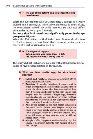208 8 Segmental Buckling without Drainage
쎲 – The age of the patient also influenced the func-
tional results.
When the 196 patients with detached macula (groups II−V) were
divided into 2 groups, i.e., those above and below 60 years of age,
the comparison showed that while there was no statistical differ-
ence in the recovery up to 2 months,
Recovery after 6−12 months was significantly poorer in the age
group over 60 years.
When the 196 patients with detached macula were divided into
3 refractive groups, it was found that the mean postsurgical re-
covery of visual function depended on:
쎲 – The degree of myopia:
When myopia was more than −6 dpt,
the recovery of visual acuity was less.
The study did not include any patients with ophthalmoscopic evi-
dence of myopic degeneration in the macula.
? What do these results imply for detachment
patients?
왘 1. Extent and height of macular detachment affect
postsurgical visual acuity.
2. Duration of macular detachment comes next in
order of importance. The resultant visual acuity in
a macular detachment that has persisted for less
than 1 week is significantly better than in one that
has persisted for 1−2 weeks. Surprisingly, the resul-
tant visual acuity in a macular detachment that has
persisted for 1−2 weeks is not significantly better
than that after 2 weeks to 1 year.
3. Age of the patient is the next factor influencing
the visual results. Patients over 60 years of age re-
cover less visual acuity during a period of up to
1 year postoperatively. In a younger patient, i.e.,
under 60 years, an improvement can be still ex-
pected after 1 year.
4. Myopia is affecting postoperative visual acuity. Re-
covery is poorest in patients with myopia of more
than −6 dpt.
 