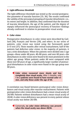 209
8.12 Retinal Detachment: An Emergency
왘 Light-difference threshold
The light-difference threshold was tested as the second postopera-
tive parameter of macular function [35, 36]. The results confirmed
the validity of the presurgical grouping of macular detachment—i.e.,
its extent and height. In addition, they confirmed that the duration
of macular detachment, the age of the patient, and the degree of
myopia influenced the postsurgical recovery of function—findings
already confirmed in relation to postoperative visual acuity.
왘 Color vision
Postoperative disturbances in color vision were described by Gail-
lard [38], François and Verries [39], and others. In our series of
patients, color vision was tested using the Farnsworth panel
d-15 test [37]. Three months after retinal reattachment, half of the
patients had defective color vision; in the majority of patients, it
was a trito-disturbance. When the patients were divided into 3 age
groups—those under 40 years, 40−60 years, and over 60 years—the
disturbances in color vision were found to be most prominent in the
oldest age group. When patients under 60 were compared with
those over 60 years of age, a significantly larger number of postsur-
gical disturbances in color vision were found in the age group over
60 years.
쎲 Color vision recovered more slowly and less
completely than visual acuity. After 3 months, only
1 in 2 patients were found to have normal color vi-
sion, and only those under the age of 60.
A correlation was found between postsurgical color vision distur-
bances and visual acuity after macular reattachment. Patients with
postoperative color vision disturbances had a mean visual acuity of
20/100. Patients without disturbances had a mean visual acuity of
20/40. A color vision deficiency was present in every patient whose
visual acuity was below 20/100.
쎲 Conversely, no color vision deficiency was present
when the visual acuity was above 20/30.
 