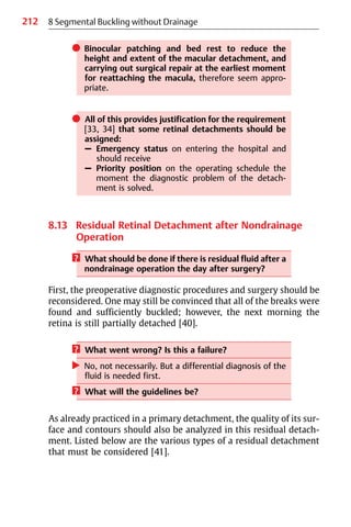 212
쎲 Binocular patching and bed rest to reduce the
height and extent of the macular detachment, and
carrying out surgical repair at the earliest moment
for reattaching the macula, therefore seem appro-
priate.
쎲 All of this provides justification for the requirement
[33, 34] that some retinal detachments should be
assigned:
– Emergency status on entering the hospital and
should receive
– Priority position on the operating schedule the
moment the diagnostic problem of the detach-
ment is solved.
8.13 Residual Retinal Detachment after Nondrainage
Operation
? What should be done if there is residual fluid after a
nondrainage operation the day after surgery?
First, the preoperative diagnostic procedures and surgery should be
reconsidered. One may still be convinced that all of the breaks were
found and sufficiently buckled; however, the next morning the
retina is still partially detached [40].
? What went wrong? Is this a failure?
왘 No, not necessarily. But a differential diagnosis of the
fluid is needed first.
? What will the guidelines be?
As already practiced in a primary detachment, the quality of its sur-
face and contours should also be analyzed in this residual detach-
ment. Listed below are the various types of a residual detachment
that must be considered [41].
8 Segmental Buckling without Drainage
 