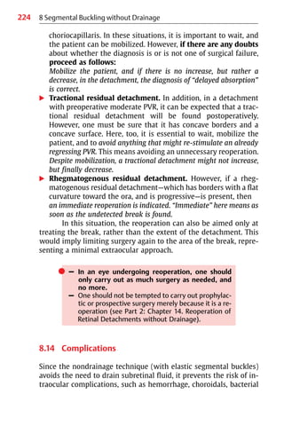 224 8 Segmental Buckling without Drainage
choriocapillaris. In these situations, it is important to wait, and
the patient can be mobilized. However, if there are any doubts
about whether the diagnosis is or is not one of surgical failure,
proceed as follows:
Mobilize the patient, and if there is no increase, but rather a
decrease, in the detachment, the diagnosis of “delayed absorption”
is correct.
왘 Tractional residual detachment. In addition, in a detachment
with preoperative moderate PVR, it can be expected that a trac-
tional residual detachment will be found postoperatively.
However, one must be sure that it has concave borders and a
concave surface. Here, too, it is essential to wait, mobilize the
patient, and to avoid anything that might re-stimulate an already
regressing PVR. This means avoiding an unnecessary reoperation.
Despite mobilization, a tractional detachment might not increase,
but finally decrease.
왘 Rhegmatogenous residual detachment. However, if a rheg-
matogenous residual detachment—which has borders with a flat
curvature toward the ora, and is progressive—is present, then
an immediate reoperation is indicated. “Immediate” here means as
soon as the undetected break is found.
In this situation, the reoperation can also be aimed only at
treating the break, rather than the extent of the detachment. This
would imply limiting surgery again to the area of the break, repre-
senting a minimal extraocular approach.
쎲 – In an eye undergoing reoperation, one should
only carry out as much surgery as needed, and
no more.
– One should not be tempted to carry out prophylac-
tic or prospective surgery merely because it is a re-
operation (see Part 2: Chapter 14. Reoperation of
Retinal Detachments without Drainage).
8.14 Complications
Since the nondrainage technique (with elastic segmental buckles)
avoids the need to drain subretinal fluid, it prevents the risk of in-
traocular complications, such as hemorrhage, choroidals, bacterial
 