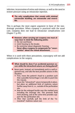 225
8.14 Complications
infection, incarceration of retina and vitreous, as well as the need to
restore pressure using an intraocular injection.
쎲 The only complications that remain with minimal
extraocular buckling, are extraocular and reversi-
ble.
This is perhaps the most cogent argument in favor of the non-
drainage procedure. When cryopexy is practiced with the usual
care, cryopexy does not lead to intraocular complications (see
Chapter 7, p. 93).
쎲 However, when carrying out cryopexy one must al-
ways bear in mind the following points:
– Do not overfreeze
– Limit freezing to the breaks
– Be restrictive about diagnostic freezing:
Never allow cryopexy to compensate for “uncer-
tainties” about the retinal detachment.
When it is used with these precautions, cryosurgery will not add
complications to the surgery.
? What should be done if an accidental puncture oc-
curs while the intrascleral sutures are being placed?
왘 Never panic. Instead, act immediately and in a well or-
ganized way, and take the best possible actions in this
situation:
– First, move the patient’s head to a position such
that a possible hemorrhage is not able to pool into
the macula.
– Leave the “intrascleral” suture temporarily in place,
but place an additional limb of mattress suture
further away from it, i.e., outside of the perforation
site.
– Now tie the enlarged buckle over the marked area
including the drainage site. This prevents fluid
from draining, and at the same time provides sup-
port for the perforation site.
– After that carefully pull the limb of the “in-
trascleral“ mattress suture out.
 