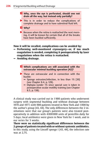 226 8 Segmental Buckling without Drainage
? Why, once the eye is perforated, should one not
drain all the way, but instead only partially?
왘 This is in order to reduce the complications of
complete drainage and to have subretinal fluid left.
? Why?
왘 Because when the retina is reattached the next morn-
ing, it will be known for certain that all of the breaks
have been buckled sufficiently.
Now it will be recalled, complications can be avoided by:
– Performing well-monitored cryosurgery—or, if too much
coagulation is needed, completing it postoperatively by laser
coagulations when the retina is reattached.
– Avoiding drainage.
? Which complications are still associated with the
extraocular minimal buckling operation [42]?
왘 These are extraocular and in connection with the
buckle:
– Sponge extrusion/infection, in less than 1% [30]
(see Chapter 8.4, p. 128).
– Diplopia (under 1% since special care is taken in
postoperative ocular motility training (see Chapter
8.5, p. 138).
A clinical study was carried out in 1900 patients who underwent
surgery with segmental buckling and without drainage between
1970 and 1977, with 900 patients treated in New York and 1000 by
the author’s group [43, 44]. The only differences between the 2 in-
stitutions were that our group’s patients were also treated post-
operatively in addition with 4000000 units of penicillin daily for
5 days; local antibiotics were given in New York for 1 week, and in
our series for 3 weeks.
There were no statistically significant differences between the
2 groups of patients treated with or without systemic antibiotics.
In this study, using the Lincoff sponge I [43, 44], the infection rate
was at 2,7%.
 