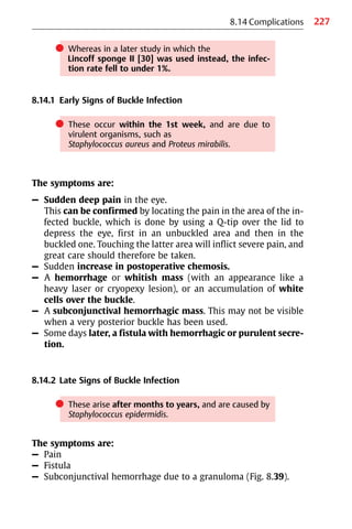 227
8.14 Complications
쎲 Whereas in a later study in which the
Lincoff sponge II [30] was used instead, the infec-
tion rate fell to under 1%.
8.14.1 Early Signs of Buckle Infection
쎲 These occur within the 1st week, and are due to
virulent organisms, such as
Staphylococcus aureus and Proteus mirabilis.
The symptoms are:
– Sudden deep pain in the eye.
This can be confirmed by locating the pain in the area of the in-
fected buckle, which is done by using a Q-tip over the lid to
depress the eye, first in an unbuckled area and then in the
buckled one. Touching the latter area will inflict severe pain, and
great care should therefore be taken.
– Sudden increase in postoperative chemosis.
– A hemorrhage or whitish mass (with an appearance like a
heavy laser or cryopexy lesion), or an accumulation of white
cells over the buckle.
– A subconjunctival hemorrhagic mass. This may not be visible
when a very posterior buckle has been used.
– Some days later, a fistula with hemorrhagic or purulent secre-
tion.
8.14.2 Late Signs of Buckle Infection
쎲 These arise after months to years, and are caused by
Staphylococcus epidermidis.
The symptoms are:
– Pain
– Fistula
– Subconjunctival hemorrhage due to a granuloma (Fig. 8.39).
 