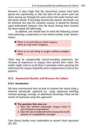 231
However, it does imply that the intrascleral sutures have been
placed too superficially, or that the bites of the suture were too
short, tearing out through the sclera when tied under tension over
the elastic buckle. If this bulge disturbs the patient, the buckle can
be removed, but only for cosmetic reasons. It should be checked
again beforehand, however, that the break (having been treated)
has been sealed off sufficiently.
In addition, one should bear in mind the following axioms
when planning a reoperation or even when treating “easy” detach-
ments:
쎲 There is no such thing as minor surgery;
there are only minor surgeons.
쎲 There is no such thing as surgery without complica-
tions.
These may be unexpectedly critical-sounding statements, but
30 years of experience in surgery have proved their value. The
reader might wish to recall these 2 principles when assessing the
indications for surgery (hopefully never marginal ones) in his or her
patients.
8.15 Anatomical Results and Reasons for Failure
8.15.1 Introduction
We have concentrated here on how to reattach the retina using a
minimal extraocular approach—i.e., using segmental buckling
without drainage, cerclage, or additional vitrectomy. What are the
results of treatment using this approach?
쎲 The questions that arise are:
1. Does this minimal extraocular surgery result in
more frequent reoperations?
2. Does the rate of redetachments increase due to the
absence of a prophylactic cerclage?
Two clinical studies were undertaken to answer these questions
[29, 30].
8.15 Anatomical Results and Reasons for Failure
 