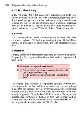 232
8.15.2 First Clinical Study
In the 1st study [29], 1000 consecutive retinal detachments were
treated between 1970 and 1977 with cryosurgery, segmental buck-
ling (Lincoff sponge I) and without drainage. As may be recalled (see
Chapter 8.6, p. 144), the use of nondrainage procedures increased
from 80% in the first 100 patients to 99% after more experience was
gained, with an average of 93% in all of the 1000 detachments.
왘 Patients
The characteristics of the detachments treated included: 18% of the
eyes were aphakic, 5% had a perforating injury, 5% had blunt
trauma, 5% involved oral disinsertion, and 1.2% represented giant
tears.
왘 Operation
Surgery consisted of transscleral cryopexy at a medium level (see
Chapter 7, p. 93), segmental buckles in 96%, and cerclage was still
used in 4%.
? Why was cerclage still used in 4%?
왘 – Due to initially persistent uncertainties about the
use of segmental buckling
– Due to our interpretation “it must be circular trac-
tion.”
The change from cerclage to segmental buckling evolved over
several years. In the first 100 detachments, a cerclage was still ap-
plied in 9%, but subsequently—as greater confidence in the minimal
procedure was gained—it was indicated less and less often, ulti-
mately dropping to 0% in the last 200 detachments. The segmental
buckles used consisted of: Radials in 55% (53% sponges and 2%
scleral pouches); radials combined with circumferentials in 13%;
and segmental circumferentials in 28% (Fig. 8.41).
8 Segmental Buckling without Drainage
 