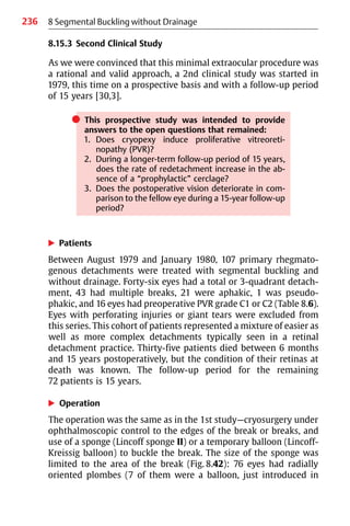 236
8.15.3 Second Clinical Study
As we were convinced that this minimal extraocular procedure was
a rational and valid approach, a 2nd clinical study was started in
1979, this time on a prospective basis and with a follow-up period
of 15 years [30,3].
쎲 This prospective study was intended to provide
answers to the open questions that remained:
1. Does cryopexy induce proliferative vitreoreti-
nopathy (PVR)?
2. During a longer-term follow-up period of 15 years,
does the rate of redetachment increase in the ab-
sence of a “prophylactic” cerclage?
3. Does the postoperative vision deteriorate in com-
parison to the fellow eye during a 15-year follow-up
period?
왘 Patients
Between August 1979 and January 1980, 107 primary rhegmato-
genous detachments were treated with segmental buckling and
without drainage. Forty-six eyes had a total or 3-quadrant detach-
ment, 43 had multiple breaks, 21 were aphakic, 1 was pseudo-
phakic, and 16 eyes had preoperative PVR grade C1 or C2 (Table 8.6).
Eyes with perforating injuries or giant tears were excluded from
this series. This cohort of patients represented a mixture of easier as
well as more complex detachments typically seen in a retinal
detachment practice. Thirty-five patients died between 6 months
and 15 years postoperatively, but the condition of their retinas at
death was known. The follow-up period for the remaining
72 patients is 15 years.
왘 Operation
The operation was the same as in the 1st study—cryosurgery under
ophthalmoscopic control to the edges of the break or breaks, and
use of a sponge (Lincoff sponge II) or a temporary balloon (Lincoff-
Kreissig balloon) to buckle the break. The size of the sponge was
limited to the area of the break (Fig. 8.42): 76 eyes had radially
oriented plombes (7 of them were a balloon, just introduced in
8 Segmental Buckling without Drainage
 