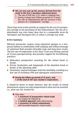 241
쎲 We can now sum up the answers derived from the
study to the first 2 questions addressed above:
1. The rate of PVR was 3.7%, which is relatively low.
2. During a longer-term follow-up period of 15 years,
the rate of redetachment did not increase in the
absence of a “prophylactic” cerclage.
These long-term results provide no support for the use of a prospec-
tive cerclage in the prevention of late redetachment. The rate of re-
detachment was even lower than that in a comparable series by
Toernquist and Toernquist [47], in which a cerclage was used.
8.15.4 Summary
Minimal extraocular surgery using segmental sponges or a tem-
porary balloon in combination with cryopexy and without drainage
of subretinal fluid provides favorable early and long-term results.
The low rate of reoperation, at less than 1% per year during a period
of 15 years postoperatively, also provides support for the following
practices:
왘 Meticulous preoperative searching for the retinal break or
breaks.
왘 Precise localization and tamponade of the detached break or
breaks at the operating table.
왘 Atraumatic surgical technique with low morbidity, resulting in a
low rate of secondary PVR and subsequent redetachment.
쎲 During the follow-up period of 15 years, only
1 of the total of 107 eyes needed 2 reoperations.
It should be borne in mind, however, that the results of retinal
detachment surgery are only proportional to what one has invested,
i.e., what one has worked for.
쎲 Only after:
– A maximum of preoperative retinal study
can surgery be reduced to
– A minimal approach while still ensuring
– A maximum of retinal reattachment
with favorable long-term visual results.
8.15 Anatomical Results and Reasons for Failure
 