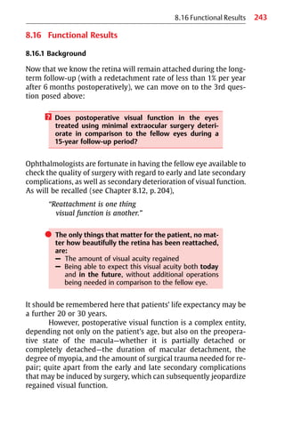 243
8.16 Functional Results
8.16 Functional Results
8.16.1 Background
Now that we know the retina will remain attached during the long-
term follow-up (with a redetachment rate of less than 1% per year
after 6 months postoperatively), we can move on to the 3rd ques-
tion posed above:
? Does postoperative visual function in the eyes
treated using minimal extraocular surgery deteri-
orate in comparison to the fellow eyes during a
15-year follow-up period?
Ophthalmologists are fortunate in having the fellow eye available to
check the quality of surgery with regard to early and late secondary
complications, as well as secondary deterioration of visual function.
As will be recalled (see Chapter 8.12, p. 204),
“Reattachment is one thing
visual function is another.”
쎲 The only things that matter for the patient, no mat-
ter how beautifully the retina has been reattached,
are:
– The amount of visual acuity regained
– Being able to expect this visual acuity both today
and in the future, without additional operations
being needed in comparison to the fellow eye.
It should be remembered here that patients’ life expectancy may be
a further 20 or 30 years.
However, postoperative visual function is a complex entity,
depending not only on the patient’s age, but also on the preopera-
tive state of the macula—whether it is partially detached or
completely detached—the duration of macular detachment, the
degree of myopia, and the amount of surgical trauma needed for re-
pair; quite apart from the early and late secondary complications
that may be induced by surgery, which can subsequently jeopardize
regained visual function.
 