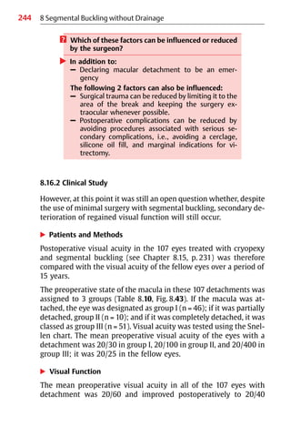 244 8 Segmental Buckling without Drainage
? Which of these factors can be influenced or reduced
by the surgeon?
왘 In addition to:
– Declaring macular detachment to be an emer-
gency
The following 2 factors can also be influenced:
– Surgical trauma can be reduced by limiting it to the
area of the break and keeping the surgery ex-
traocular whenever possible.
– Postoperative complications can be reduced by
avoiding procedures associated with serious se-
condary complications, i.e., avoiding a cerclage,
silicone oil fill, and marginal indications for vi-
trectomy.
8.16.2 Clinical Study
However, at this point it was still an open question whether, despite
the use of minimal surgery with segmental buckling, secondary de-
terioration of regained visual function will still occur.
왘 Patients and Methods
Postoperative visual acuity in the 107 eyes treated with cryopexy
and segmental buckling (see Chapter 8.15, p. 231) was therefore
compared with the visual acuity of the fellow eyes over a period of
15 years.
The preoperative state of the macula in these 107 detachments was
assigned to 3 groups (Table 8.10, Fig. 8.43). If the macula was at-
tached, the eye was designated as group I (n = 46); if it was partially
detached, group II (n = 10); and if it was completely detached, it was
classed as group III (n = 51). Visual acuity was tested using the Snel-
len chart. The mean preoperative visual acuity of the eyes with a
detachment was 20/30 in group I, 20/100 in group II, and 20/400 in
group III; it was 20/25 in the fellow eyes.
왘 Visual Function
The mean preoperative visual acuity in all of the 107 eyes with
detachment was 20/60 and improved postoperatively to 20/40
 