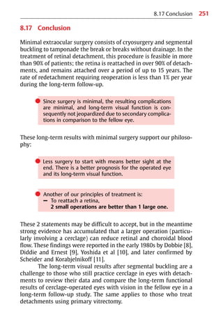 251
8.17 Conclusion
8.17 Conclusion
Minimal extraocular surgery consists of cryosurgery and segmental
buckling to tamponade the break or breaks without drainage. In the
treatment of retinal detachment, this procedure is feasible in more
than 90% of patients; the retina is reattached in over 90% of detach-
ments, and remains attached over a period of up to 15 years. The
rate of redetachment requiring reoperation is less than 1% per year
during the long-term follow-up.
쎲 Since surgery is minimal, the resulting complications
are minimal, and long-term visual function is con-
sequently not jeopardized due to secondary complica-
tions in comparison to the fellow eye.
These long-term results with minimal surgery support our philoso-
phy:
쎲 Less surgery to start with means better sight at the
end. There is a better prognosis for the operated eye
and its long-term visual function.
쎲 Another of our principles of treatment is:
– To reattach a retina,
2 small operations are better than 1 large one.
These 2 statements may be difficult to accept, but in the meantime
strong evidence has accumulated that a larger operation (particu-
larly involving a cerclage) can reduce retinal and choroidal blood
flow. These findings were reported in the early 1980s by Dobbie [8],
Diddie and Ernest [9], Yoshida et al [10], and later confirmed by
Scheider and Korabjelnikoff [11].
The long-term visual results after segmental buckling are a
challenge to those who still practice cerclage in eyes with detach-
ments to review their data and compare the long-term functional
results of cerclage-operated eyes with vision in the fellow eye in a
long-term follow-up study. The same applies to those who treat
detachments using primary vitrectomy.
 