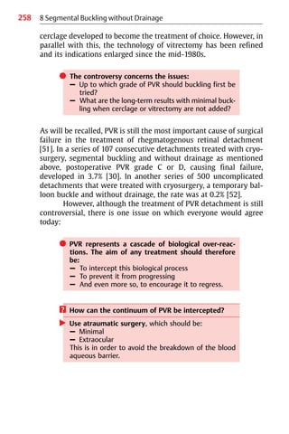 258
cerclage developed to become the treatment of choice. However, in
parallel with this, the technology of vitrectomy has been refined
and its indications enlarged since the mid-1980s.
쎲 The controversy concerns the issues:
– Up to which grade of PVR should buckling first be
tried?
– What are the long-term results with minimal buck-
ling when cerclage or vitrectomy are not added?
As will be recalled, PVR is still the most important cause of surgical
failure in the treatment of rhegmatogenous retinal detachment
[51]. In a series of 107 consecutive detachments treated with cryo-
surgery, segmental buckling and without drainage as mentioned
above, postoperative PVR grade C or D, causing final failure,
developed in 3.7% [30]. In another series of 500 uncomplicated
detachments that were treated with cryosurgery, a temporary bal-
loon buckle and without drainage, the rate was at 0.2% [52].
However, although the treatment of PVR detachment is still
controversial, there is one issue on which everyone would agree
today:
쎲 PVR represents a cascade of biological over-reac-
tions. The aim of any treatment should therefore
be:
– To intercept this biological process
– To prevent it from progressing
– And even more so, to encourage it to regress.
? How can the continuum of PVR be intercepted?
왘 Use atraumatic surgery, which should be:
– Minimal
– Extraocular
This is in order to avoid the breakdown of the blood
aqueous barrier.
8 Segmental Buckling without Drainage
 
