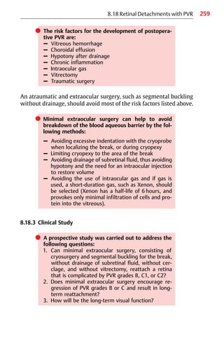 259
8.18 Retinal Detachments with PVR
쎲 The risk factors for the development of postopera-
tive PVR are:
– Vitreous hemorrhage
– Choroidal effusion
– Hypotony after drainage
– Chronic inflammation
– Intraocular gas
– Vitrectomy
– Traumatic surgery
An atraumatic and extraocular surgery, such as segmental buckling
without drainage, should avoid most of the risk factors listed above.
쎲 Minimal extraocular surgery can help to avoid
breakdown of the blood aqueous barrier by the fol-
lowing methods:
– Avoiding excessive indentation with the cryoprobe
when localizing the break, or during cryopexy
– Limiting cryopexy to the area of the break
– Avoiding drainage of subretinal fluid, thus avoiding
hypotony and the need for an intraocular injection
to restore volume
– Avoiding the use of intraocular gas and if gas is
used, a short-duration gas, such as Xenon, should
be selected (Xenon has a half-life of 6 hours, and
provokes only minimal infiltration of cells and pro-
tein into the vitreous).
8.18.3 Clinical Study
쎲 A prospective study was carried out to address the
following questions:
1. Can minimal extraocular surgery, consisting of
cryosurgery and segmental buckling for the break,
without drainage of subretinal fluid, without cer-
clage, and without vitrectomy, reattach a retina
that is complicated by PVR grades B, C1, or C2?
2. Does minimal extraocular surgery encourage re-
gression of PVR grades B or C and result in long-
term reattachment?
3. How will be the long-term visual function?
 