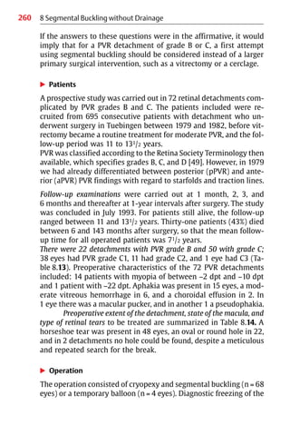 260 8 Segmental Buckling without Drainage
If the answers to these questions were in the affirmative, it would
imply that for a PVR detachment of grade B or C, a first attempt
using segmental buckling should be considered instead of a larger
primary surgical intervention, such as a vitrectomy or a cerclage.
왘 Patients
A prospective study was carried out in 72 retinal detachments com-
plicated by PVR grades B and C. The patients included were re-
cruited from 695 consecutive patients with detachment who un-
derwent surgery in Tuebingen between 1979 and 1982, before vit-
rectomy became a routine treatment for moderate PVR, and the fol-
low-up period was 11 to 131/2 years.
PVR was classified according to the Retina Society Terminology then
available, which specifies grades B, C, and D [49]. However, in 1979
we had already differentiated between posterior (pPVR) and ante-
rior (aPVR) PVR findings with regard to starfolds and traction lines.
Follow-up examinations were carried out at 1 month, 2, 3, and
6 months and thereafter at 1-year intervals after surgery. The study
was concluded in July 1993. For patients still alive, the follow-up
ranged between 11 and 131/2 years. Thirty-one patients (43%) died
between 6 and 143 months after surgery, so that the mean follow-
up time for all operated patients was 71/2 years.
There were 22 detachments with PVR grade B and 50 with grade C;
38 eyes had PVR grade C1, 11 had grade C2, and 1 eye had C3 (Ta-
ble 8.13). Preoperative characteristics of the 72 PVR detachments
included: 14 patients with myopia of between −2 dpt and −10 dpt
and 1 patient with −22 dpt. Aphakia was present in 15 eyes, a mod-
erate vitreous hemorrhage in 6, and a choroidal effusion in 2. In
1 eye there was a macular pucker, and in another 1 a pseudophakia.
Preoperative extent of the detachment, state of the macula, and
type of retinal tears to be treated are summarized in Table 8.14. A
horseshoe tear was present in 48 eyes, an oval or round hole in 22,
and in 2 detachments no hole could be found, despite a meticulous
and repeated search for the break.
왘 Operation
The operation consisted of cryopexy and segmental buckling (n = 68
eyes) or a temporary balloon (n = 4 eyes). Diagnostic freezing of the
 