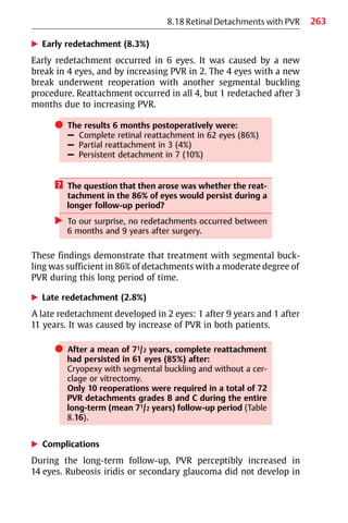 263
왘 Early redetachment (8.3%)
Early redetachment occurred in 6 eyes. It was caused by a new
break in 4 eyes, and by increasing PVR in 2. The 4 eyes with a new
break underwent reoperation with another segmental buckling
procedure. Reattachment occurred in all 4, but 1 redetached after 3
months due to increasing PVR.
쎲 The results 6 months postoperatively were:
– Complete retinal reattachment in 62 eyes (86%)
– Partial reattachment in 3 (4%)
– Persistent detachment in 7 (10%)
? The question that then arose was whether the reat-
tachment in the 86% of eyes would persist during a
longer follow-up period?
왘 To our surprise, no redetachments occurred between
6 months and 9 years after surgery.
These findings demonstrate that treatment with segmental buck-
ling was sufficient in 86% of detachments with a moderate degree of
PVR during this long period of time.
왘 Late redetachment (2.8%)
A late redetachment developed in 2 eyes: 1 after 9 years and 1 after
11 years. It was caused by increase of PVR in both patients.
쎲 After a mean of 71/2 years, complete reattachment
had persisted in 61 eyes (85%) after:
Cryopexy with segmental buckling and without a cer-
clage or vitrectomy.
Only 10 reoperations were required in a total of 72
PVR detachments grades B and C during the entire
long-term (mean 71/2 years) follow-up period (Table
8.16).
왘 Complications
During the long-term follow-up, PVR perceptibly increased in
14 eyes. Rubeosis iridis or secondary glaucoma did not develop in
8.18 Retinal Detachments with PVR
 