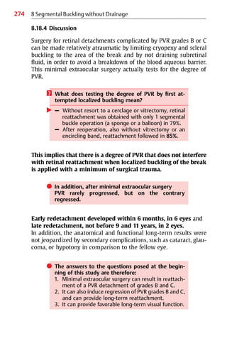 274 8 Segmental Buckling without Drainage
8.18.4 Discussion
Surgery for retinal detachments complicated by PVR grades B or C
can be made relatively atraumatic by limiting cryopexy and scleral
buckling to the area of the break and by not draining subretinal
fluid, in order to avoid a breakdown of the blood aqueous barrier.
This minimal extraocular surgery actually tests for the degree of
PVR.
? What does testing the degree of PVR by first at-
tempted localized buckling mean?
왘 – Without resort to a cerclage or vitrectomy, retinal
reattachment was obtained with only 1 segmental
buckle operation (a sponge or a balloon) in 79%.
– After reoperation, also without vitrectomy or an
encircling band, reattachment followed in 85%.
This implies that there is a degree of PVR that does not interfere
with retinal reattachment when localized buckling of the break
is applied with a minimum of surgical trauma.
쎲 In addition, after minimal extraocular surgery
PVR rarely progressed, but on the contrary
regressed.
Early redetachment developed within 6 months, in 6 eyes and
late redetachment, not before 9 and 11 years, in 2 eyes.
In addition, the anatomical and functional long-term results were
not jeopardized by secondary complications, such as cataract, glau-
coma, or hypotony in comparison to the fellow eye.
쎲 The answers to the questions posed at the begin-
ning of this study are therefore:
1. Minimal extraocular surgery can result in reattach-
ment of a PVR detachment of grades B and C.
2. It can also induce regression of PVR grades B and C,
and can provide long-term reattachment.
3. It can provide favorable long-term visual function.
 
