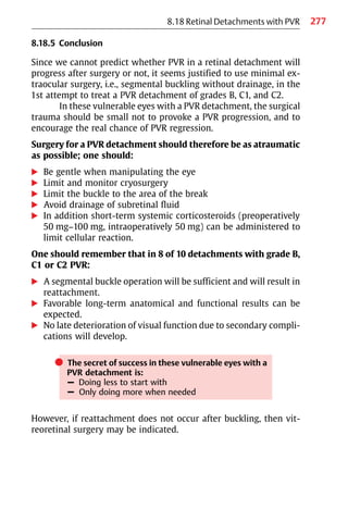277
8.18 Retinal Detachments with PVR
8.18.5 Conclusion
Since we cannot predict whether PVR in a retinal detachment will
progress after surgery or not, it seems justified to use minimal ex-
traocular surgery, i.e., segmental buckling without drainage, in the
1st attempt to treat a PVR detachment of grades B, C1, and C2.
In these vulnerable eyes with a PVR detachment, the surgical
trauma should be small not to provoke a PVR progression, and to
encourage the real chance of PVR regression.
Surgery for a PVR detachment should therefore be as atraumatic
as possible; one should:
왘 Be gentle when manipulating the eye
왘 Limit and monitor cryosurgery
왘 Limit the buckle to the area of the break
왘 Avoid drainage of subretinal fluid
왘 In addition short-term systemic corticosteroids (preoperatively
50 mg−100 mg, intraoperatively 50 mg) can be administered to
limit cellular reaction.
One should remember that in 8 of 10 detachments with grade B,
C1 or C2 PVR:
왘 A segmental buckle operation will be sufficient and will result in
reattachment.
왘 Favorable long-term anatomical and functional results can be
expected.
왘 No late deterioration of visual function due to secondary compli-
cations will develop.
쎲 The secret of success in these vulnerable eyes with a
PVR detachment is:
– Doing less to start with
– Only doing more when needed
However, if reattachment does not occur after buckling, then vit-
reoretinal surgery may be indicated.
 