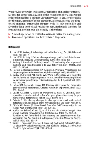 279
References
will provide eyes with less capsular remnants and a larger intraocu-
lar lens for better visualization of the retinal periphery. This would
reduce the need for a primary vitrectomy with its greater morbidity
for the management of some pseudophakic eyes. Instead the time-
tested minimal extraocular surgery with its low morbidity and
favorable long-term visual results can remain the gold standard for
reattaching a retina. Our philosophy is therefore:
왘 A small operation to reattach a retina is better than a large one.
왘 Two small operations are better than 1 large one.
References
1. Lincoff H, Kreissig I. Advantages of radial buckling. Am J Ophthalmol
1975; 79: 955−7.
2. Lincoff H, Kreissig I. Extraocular repeat surgery of retinal detachment:
a minimal approach. Ophthalmology 1996; 103: 1586−92.
3. Kreissig I, Simader E, Fahle M, Lincoff H. Visual acuity after segmental
buckling and non-drainage: a 15-year follow-up. Eur J Ophthalmol
1995; 5: 240−6.
4. Hoeing C, Heidenkummer HP, Kampik A. Primaere Vitrektomie bei
rhegmatogener Ablatio retinae. Ophthalmologe 1995; 92: 668−71.
5. Gartry DS, Chignell AH, Franks WA, Wong D. Pars plana vitrectomy for
the treatment of rhegmatogenous retinal detachment uncomplicated
by advanced proliferative vitreoretinopathy. Br J Ophthalmol 1993;
77: 199−203.
6. Hakin KM, Lavin MJ, Leaver PK. Primary vitrectomy for rhegmato-
genous retinal detachment. Graefe’s Arch Clin Exp Ophthalmol 1993;
231: 344−6.
7. Okada K, Sakata H, Mizote H, Minamoto A, Narai A, Choshi K. Post-
operative posterior retinal holes after pars plana vitrectomy for pri-
mary retinal detachment. Retina 1997; 17: 99−104.
8. Dobbie G. Circulatory changes in the eye associated with retinal
detachment and its repair. Trans Am Ophthalmol Soc 1980; 78: 504−6.
9. Diddie KR, Ernest JT. Uveal blood flow after 360° constriction in the
rabbit. Arch Ophthalmol 1980; 98: 129−30.
10. Yoshida A, Feke G, Green GJ, et al. Retinal circulatory changes after
scleral buckling procedures. Am J Ophthalmol 1983; 95: 182−91.
11. Scheider A, Korabjelnikoff E. Bestimmung der arteriovenoesen Pas-
sagezeit in der Aderhaut mit Indozyaningruen. Klin Monatsbl Augen-
heilkd 1991; 199: 251−5.
12. Santos L, Capeans C, Gonzalez F, Lorenzo J, Codesido J, Salorio MS. Ocu-
lar blood flow velocity reduction after buckling surgery. Graefe’s Arch
Clin Exp Ophthalmol 1994; 232: 666−9.
 