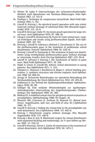280 8 Segmental Buckling without Drainage
13. Winter W, Lipka P. Untersuchungen der Lichtunterschiedsempfin-
dlichkeit nach Operationen von Netzhaut-Abloesungen. Folia Oph-
thalmol 1987; 12: 315−9.
14. Paufique L. Technique de compression intrasclérale. Mod Probl Oph-
thalmol 1965; 3: 152.
15. Lincoff H, Kreissig I. An episcleral pouch operation with new elastic
materials without drainage of subretinal fluid. Klin Monatsbl Augen-
heilkd 1978; 172: 25−9.
16. Lincoff H, Kreissig I, Hahn YS. An elastic pouch operation for large reti-
nal tears. Arch Ophthalmol 1979; 97: 708−10.
17. Chang S, Lincoff H, Zimmerman NJ, Fuchs W. Giant retinal tears: surgi-
cal techniques and results using perfluorocarbon liquids. Arch Oph-
thalmol 1989; 107: 761.
18. Kreissig I, Lincoff H, Coleman J, Richard G, Darrelmann O. The use of
the perfluorocarbon gases in the treatment of problematic retinal
detachments. Fortschr Ophthalmol 1984; 81: 638−41.
19. Kreissig I, Lincoff H, Stanowsky A. The treatment of giant tear detach-
ments using retrohyaloidal perfluorocarbon gases without drainage
or vitrectomy. Graefe’s Arch Clin Exp Ophthalmol 1987; 225: 94−8.
20. Lincoff H, LaFranco F, Kreissig I. The mechanism of failure in giant
tears. Mod Probl Ophthalmol 1977; 18: 358.
21. Nadel A, Gieser D, Lincoff HA. Inferior retinal detachment in young
patients. Ann Ophthalmol 1971; 3: 1311.
22. Schepens C, Okamura I, Brockhurst R, Regan C. Scleral buckling pro-
cedures, 5: synthetic structures and silicone implants. Arch Ophthal-
mol 1960; 64: 868−81.
23. Arruga H. Technische Bemerkungen zur operativen Behandlung der
Netzhautabhebung. Ber Dtsch Ophthalmol Ges 1932; 49: 478−81.
24. Goldmann H. Zur Technik der Spaltlampenmikroskopie. Ophthalmo-
logica 1938; 96: 90.
25. Schlegel HJ. Eine einfache Weitwinkeloptik zur Spaltlampen-
mikroskopischen Untersuchung des Augenhintergrundes (Panfun-
doskop). Doc Ophthalmol 1969; 26: 300.
26. Boldrey EE. A modified contact lens for peripheral retinal evaluation in
pseudophakes. Ophthalmology 1988; 95 (Suppl): 16.
27. Mainster MA, Crossman JL, Erickson PJ, Haacock GL. Retinal laser
lenses: magnification, spot size, and field of view. Br J Ophthalmol
1990; 74: 177.
28. Lincoff H, Kreissig I. Finding the retinal hole in the pseudophakic eye
with detachment. Am J Ophthalmol 1994; 117: 442−6.
29. Kreissig I. Detachment surgery without drainage. Klin Monatbl
Augenheilkd 1978; 173: 140−9.
30. Kreissig I, Rose D, Jost, B. Minimized surgery for retinal detachments
with segmental buckling and nondrainage: an 11-year follow-up. Ret-
ina 1992; 12: 224−33.
31. Lincoff H, Kreissig I, Parver L. Limits of constriction in the treatment of
retinal detachment. Arch Ophthalmol 1976; 94: 1473−7.
 
