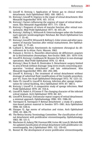 281
References
32. Lincoff H, Kreissig I. Application of Xenon gas to clinical retinal
detachment. Arch Ophthalmol 1982; 100: 1083−5.
33. Kreissig I, Lincoff H. Urgency in the repair of retinal detachment. Klin
Monatsbl Augenheilkd 1974; 165: 315−8.
34. Kreissig I. Factors influencing the urgency of repair of retinal detach-
ment. Klin Monatsbl Augenheilkd 1977; 171: 530−8.
35. Kreissig I. Prognosis of return of macular function after retinal reat-
tachment. Mod Probl Ophthalmol 1977; 18: 415−29.
36. Kreissig I, Kolling G, Wittassek B. Untersuchungen ueber die Funktion
nach operativ wiederangelegter Netzhaut. Ber Dtsch Ophthalmol Ges
1980; 7: 35−42.
37. Kreissig I, Lincoff H, Witassek B, Kolling G. Color vision and other para-
meters of macular function after retinal reattachment. Dev Ophthal-
mol 1981; 2: 77−85.
38. Gaillard G. Résultats fonctionnels du traitement chirurgical du dé-
collement de la rétine. Paris: Masson, 1962.
39. François J, Verries G. Nouvelles observations de déficiences acquises
de la discrimination chromatique. Ann Oculist 1968; 201: 1079−1114.
40. Lincoff H, Kreissig I, Goldbaum M. Reasons for failure in non-drainage
operations. Mod Probl Ophthalmol 1974; 12: 40−8.
41. Kreissig I, Rose D, Kuck H, Dimitrakos S. Detachment surgery limited
to area of break without drainage: long-term results concerning post-
operative “residual detachment” and late redetachment. Klin
Monatsbl Augenheilkd 1993; 202: 292−300.
42. Lincoff H, Kreissig I. The treatment of retinal detachment without
drainage of subretinal fluid (modifications of the Custodis procedure,
part VI). Trans Am Acad Ophthalmol Otolaryngol 1972; 76: 1221−32.
43. Hahn YS, Lincoff A, Lincoff H, Kreissig. Infection after sponge implan-
tation for scleral buckling. Am J Ophthalmol 1979; 87: 180−5.
44. Kreissig I, Lincoff H. A comparative study of sponge infections. Mod
Probl Ophthalmol 1979; 20: 154−6.
45. Lincoff H, Nadel A, O’Connor P. The changing character of the infected
scleral implant. Arch Ophthalmol 1970; 84: 421.
46. Lincoff H, Kreissig I. Extraocular repeat surgery of retinal detachment:
a minimal approach. Ophthalmology 1996; 103: 1586−92.
47. Toernquist R, Toernquist P. Retinal detachment: a study of a popula-
tion-based patient material in Sweden 1971−1981. Acta Ophthalmol
1998; 66: 630−6.
48. Slataper FJ. Age norms of refraction and vision. Arch Ophthalmol
1950; 43: 466−79.
49. The Retina Society Terminology Committee. The classification of reti-
nal detachment with proliferative vitreoretinopathy. Ophthalmology
1983; 90: 121−5.
50. Machemer R, Aaberg TM, Freeman HM, Irvine AR, Lean JS, Michels RM.
An updated classification of retinal detachment with proliferative vit-
reoretinopathy. Am J Ophthalmol 1991; 112: 159−65.
51. Bonnet M. The development of severe proliferative vitreoretinopathy
 