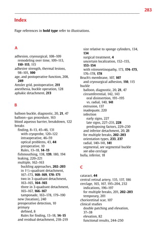 283
Index
Page references in bold type refer to illustrations.
A
adhesion, cryosurgical, 108−109
remodeling over time, 109−113,
110−115, 115
adhesive strength, thermal lesions,
98−101, 100
age, and postoperative function, 208,
249
Amsler grid, postoperative, 211
anesthesia, buckle operation, 128
aphakic detachment, 213
B
balloon buckle, diagnostic, 20, 21, 47
balloon—gas procedure, 163
blood aqueous barrier, breakdown, 122
breaks
finding, 8−13, 45−46, 131
with cryoprobe, 120−122
intraoperative, 46−59
optical problems, 43, 44
preoperative, 10
Rules, 13−18, 14−15
fishmouthing, 138, 139, 180, 194
leaking, 220−221
multiple, 162−163
buckling approaches, 202−203
in 11/2-quadrant detachment,
167−173, 168−169, 170−171
two in 3-quadrant detachment,
163−165, 164−165
three in 3-quadrant detachment,
165−167, 166−167
tamponade, 163−178, 179−190
new (location), 240
preoperative detection, 10
primary
defined, 8
Rules for finding, 13−18, 14−15
and residual detachment, 218−219
size relative to sponge cylinders, 134,
134
surgical treatment, 4
uncertain localization, 152−155,
153−154
with vitreoretinopathy, 173, 174−175,
176−178, 178
Bruch’s membrane, 107, 107
and cryosurgical adhesion, 110, 115
buckle
balloon, diagnostic, 20, 21, 47
circumferential, 142, 143
oral disinsertion, 191−195
vs. radial, 140, 141
extrusion, 137
inadequate, 220
infection
early signs, 227
late signs, 227−231, 228
predisposing factors, 229−230
and inferior detachment, 20, 21
for multiple breaks, 202−203
orientation types, 233, 237
radial, 140−141, 141
segmental, see segmental buckle
see also cerclage
bulla, inferior, 18
C
cataract, 44
central retinal artery, 135, 137, 186
cerclage, 165, 167, 195−204, 232
indications, 196−197
for multiple breaks, 201, 202−203
temporary, 201
chorioretinal scar, 107
clinical studies
double patching and elevation,
37−38
elevation, 82
functional results, 244−250
 