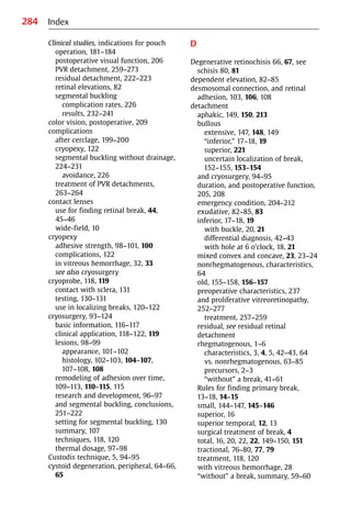 284
Clinical studies, indications for pouch
operation, 181−184
postoperative visual function, 206
PVR detachment, 259−273
residual detachment, 222−223
retinal elevations, 82
segmental buckling
complication rates, 226
results, 232−241
color vision, postoperative, 209
complications
after cerclage, 199−200
cryopexy, 122
segmental buckling without drainage,
224−231
avoidance, 226
treatment of PVR detachments,
263−264
contact lenses
use for finding retinal break, 44,
45−46
wide-field, 10
cryopexy
adhesive strength, 98−101, 100
complications, 122
in vitreous hemorrhage, 32, 33
see also cryosurgery
cryoprobe, 118, 119
contact with sclera, 131
testing, 130−131
use in localizing breaks, 120−122
cryosurgery, 93−124
basic information, 116−117
clinical application, 118−122, 119
lesions, 98−99
appearance, 101−102
histology, 102−103, 104−107,
107−108, 108
remodeling of adhesion over time,
109−113, 110−115, 115
research and development, 96−97
and segmental buckling, conclusions,
251−222
setting for segmental buckling, 130
summary, 107
techniques, 118, 120
thermal dosage, 97−98
Custodis technique, 5, 94−95
cystoid degeneration, peripheral, 64−66,
65
D
Degenerative retinochisis 66, 67, see
schisis 80, 81
dependent elevation, 82−85
desmosomal connection, and retinal
adhesion, 103, 106, 108
detachment
aphakic, 149, 150, 213
bullous
extensive, 147, 148, 149
“inferior,” 17−18, 19
superior, 221
uncertain localization of break,
152−155, 153−154
and cryosurgery, 94−95
duration, and postoperative function,
205, 208
emergency condition, 204−212
exudative, 82−85, 83
inferior, 17−18, 19
with buckle, 20, 21
differential diagnosis, 42−43
with hole at 6 o’clock, 18, 21
mixed convex and concave, 23, 23−24
nonrhegmatogenous, characteristics,
64
old, 155−158, 156−157
preoperative characteristics, 237
and proliferative vitreoretinopathy,
252−277
treatment, 257−259
residual, see residual retinal
detachment
rhegmatogenous, 1−6
characteristics, 3, 4, 5, 42−43, 64
vs. nonrhegmatogenous, 63−85
precursors, 2−3
“without” a break, 41−61
Rules for finding primary break,
13−18, 14−15
small, 144−147, 145−146
superior, 16
superior temporal, 12, 13
surgical treatment of break, 4
total, 16, 20, 22, 22, 149−150, 151
tractional, 76−80, 77, 79
treatment, 118, 120
with vitreous hemorrhage, 28
“without” a break, summary, 59−60
Index
 