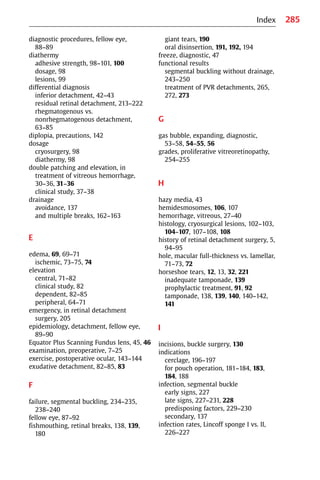 285
diagnostic procedures, fellow eye,
88−89
diathermy
adhesive strength, 98−101, 100
dosage, 98
lesions, 99
differential diagnosis
inferior detachment, 42−43
residual retinal detachment, 213−222
rhegmatogenous vs.
nonrhegmatogenous detachment,
63−85
diplopia, precautions, 142
dosage
cryosurgery, 98
diathermy, 98
double patching and elevation, in
treatment of vitreous hemorrhage,
30−36, 31−36
clinical study, 37−38
drainage
avoidance, 137
and multiple breaks, 162−163
E
edema, 69, 69−71
ischemic, 73−75, 74
elevation
central, 71−82
clinical study, 82
dependent, 82−85
peripheral, 64−71
emergency, in retinal detachment
surgery, 205
epidemiology, detachment, fellow eye,
89−90
Equator Plus Scanning Fundus lens, 45, 46
examination, preoperative, 7−25
exercise, postoperative ocular, 143−144
exudative detachment, 82−85, 83
F
failure, segmental buckling, 234−235,
238−240
fellow eye, 87−92
fishmouthing, retinal breaks, 138, 139,
180
giant tears, 190
oral disinsertion, 191, 192, 194
freeze, diagnostic, 47
functional results
segmental buckling without drainage,
243−250
treatment of PVR detachments, 265,
272, 273
G
gas bubble, expanding, diagnostic,
53−58, 54−55, 56
grades, proliferative vitreoretinopathy,
254−255
H
hazy media, 43
hemidesmosomes, 106, 107
hemorrhage, vitreous, 27−40
histology, cryosurgical lesions, 102−103,
104−107, 107−108, 108
history of retinal detachment surgery, 5,
94−95
hole, macular full-thickness vs. lamellar,
71−73, 72
horseshoe tears, 12, 13, 32, 221
inadequate tamponade, 139
prophylactic treatment, 91, 92
tamponade, 138, 139, 140, 140−142,
141
I
incisions, buckle surgery, 130
indications
cerclage, 196−197
for pouch operation, 181−184, 183,
184, 188
infection, segmental buckle
early signs, 227
late signs, 227−231, 228
predisposing factors, 229−230
secondary, 137
infection rates, Lincoff sponge I vs. II,
226−227
Index
 