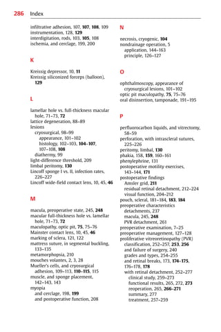 286
infiltrative adhesion, 107, 107, 108, 109
instrumentation, 128, 129
interdigitation, rods, 103, 105, 108
ischemia, and cerclage, 199, 200
K
Kreissig depressor, 10, 11
Kreissig siliconized forceps (balloon),
129
L
lamellar hole vs. full-thickness macular
hole, 71−73, 72
lattice degeneration, 88−89
lesions
cryosurgical, 98−99
appearance, 101−102
histology, 102−103, 104−107,
107−108, 108
diathermy, 99
light-difference threshold, 209
limbal peritomy, 130
Lincoff sponge I vs. II, infection rates,
226−227
Lincoff wide-field contact lens, 10, 45, 46
M
macula, preoperative state, 245, 248
macular full-thickness hole vs. lamellar
hole, 71−73, 72
maculopathy, optic pit, 75, 75−76
Mainster contact lens, 10, 45, 46
marking of sclera, 121, 122
mattress suture, in segmental buckling,
133−135
metamorphopsia, 210
mouches volantes, 2, 3, 28
Mueller’s cells, and cryosurgical
adhesion, 109−113, 110−115, 115
muscle, and sponge placement,
142−143, 143
myopia
and cerclage, 198, 199
and postoperative function, 208
N
necrosis, cryogenic, 104
nondrainage operation, 5
application, 144−163
principle, 126−127
O
ophthalmoscopy, appearance of
cryosurgical lesions, 101−102
optic pit maculopathy, 75, 75−76
oral disinsertion, tamponade, 191−195
P
perfluorocarbon liquids, and vitrectomy,
58−59
perforation, with intrascleral sutures,
225−226
peritomy, limbal, 130
phakia, 158, 159, 160−161
phenylephrine, 131
postoperative motility exercises,
143−144, 171
postoperative findings
Amsler grid, 211
residual retinal detachment, 212−224
visual function, 204−212
pouch, scleral, 181−184, 183, 184
preoperative characteristics
detachments, 237
macula, 245, 248
PVR detachment, 261
preoperative examination, 7−25
preoperative management, 127−128
proliferative vitreoretinopathy (PVR)
classification, 252−257, 253, 256
and failure of surgery, 240
grades and types, 254−255
and retinal breaks, 173, 174−175,
176−178, 178
with retinal detachment, 252−277
clinical study, 259−273
functional results, 265, 272, 273
reoperation, 265, 266−271
summary, 277
treatment, 257−259
Index
 