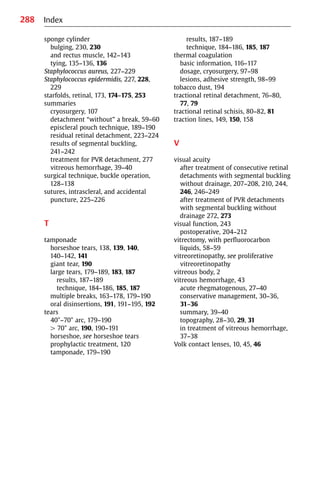 288
sponge cylinder
bulging, 230, 230
and rectus muscle, 142−143
tying, 135−136, 136
Staphylococcus aureus, 227−229
Staphylococcus epidermidis, 227, 228,
229
starfolds, retinal, 173, 174−175, 253
summaries
cryosurgery, 107
detachment “without” a break, 59−60
episcleral pouch technique, 189−190
residual retinal detachment, 223−224
results of segmental buckling,
241−242
treatment for PVR detachment, 277
vitreous hemorrhage, 39−40
surgical technique, buckle operation,
128−138
sutures, intrascleral, and accidental
puncture, 225−226
T
tamponade
horseshoe tears, 138, 139, 140,
140−142, 141
giant tear, 190
large tears, 179−189, 183, 187
results, 187−189
technique, 184−186, 185, 187
multiple breaks, 163−178, 179−190
oral disinsertions, 191, 191−195, 192
tears
40°−70° arc, 179−190
쏜 70° arc, 190, 190−191
horseshoe, see horseshoe tears
prophylactic treatment, 120
tamponade, 179−190
Index
results, 187−189
technique, 184−186, 185, 187
thermal coagulation
basic information, 116−117
dosage, cryosurgery, 97−98
lesions, adhesive strength, 98−99
tobacco dust, 194
tractional retinal detachment, 76−80,
77, 79
tractional retinal schisis, 80−82, 81
traction lines, 149, 150, 158
V
visual acuity
after treatment of consecutive retinal
detachments with segmental buckling
without drainage, 207−208, 210, 244,
246, 246−249
after treatment of PVR detachments
with segmental buckling without
drainage 272, 273
visual function, 243
postoperative, 204−212
vitrectomy, with perfluorocarbon
liquids, 58−59
vitreoretinopathy, see proliferative
vitreoretinopathy
vitreous body, 2
vitreous hemorrhage, 43
acute rhegmatogenous, 27−40
conservative management, 30−36,
31−36
summary, 39−40
topography, 28−30, 29, 31
in treatment of vitreous hemorrhage,
37−38
Volk contact lenses, 10, 45, 46
 