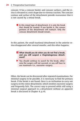 24
concave. It has a concave border and concave surfaces, and the re-
tina is elevated in a tent shape due to vitreous traction. The concave
contour and surface of the detachment provide reassurance that it
is not caused by a retinal break.
쎲 In this mixed type of detachment, it is only the break
that should be treated. If you buckle it, the convex
portions of the detachment will reattach. Only the
concave detachment should remain.
In this patient, the small tractional detachment in the anterior re-
tina disappeared after several months, and this often happens.
? What should you do when you do not find a break,
and you still suspect a rhegmatogenous detach-
ment?
왘 You should continue to search for the break, other-
wise the surgery will not succeed, or you will have to
use maximum—i.e., excessive—surgery.
Often, the break can be discovered after repeated examinations. For
minimal surgery to be possible, it is necessary to find the primary
break. If the break is not found, there is an inclination to carry out
surgery on the entire detachment, which involves excessive surgery
and frequently fails. The correct way to proceed while still using a
minimal surgical approach in a detachment without an apparent
break is discussed in Chapter 4, p. 41.
2 Preoperative Examination
 
