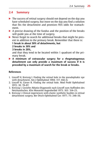 25
2.4 Summary
왘 The success of retinal surgery should not depend on the day you
have scheduled surgery, but more on the day you find a solution
that fits the detachment and promises 95% odds for reattach-
ment.
왘 A precise drawing of the fundus and the position of the breaks
will guide you at the time of surgery.
왘 Never forget to search for additional breaks that might be pres-
ent in addition to the primary break. Remember that there is:
1 break in about 50% of detachments, but
2 breaks in 30% and
3 breaks in 20%,
and that they tend to be located within 1 quadrant of the pri-
mary break.
왘 A minimum of extraocular surgery for a rhegmatogenous
detachment can only provide a maximum of success if it is
preceded by a maximum of search for the break or breaks.
References
1. Lincoff H, Kreissig I. Finding the retinal hole in the pseudophakic eye
with detachment. Am J Ophthalmol 1994; 117: 442−6.
2. Lincoff H, Gieser R. Finding the retinal hole. Mod Probl Ophthalmol
1972; 10: 78−87.
3. Kreissig I. Gezielte Ablatio-Diagnostik nach Lincoff zum Auffinden des
Netzhautloches. Klin Monatsbl Augenheilkd 1973; 163: 314−23.
4. Kreissig I. Clinical experiences with elastic synthetic buckles in retinal
detachment surgery. Ber Dtsch Ophthalmol Ges 1977; 75: 248−56.
2.4 Summary
 
