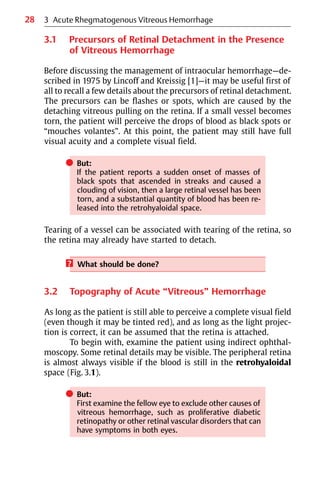 28
3.1 Precursors of Retinal Detachment in the Presence
of Vitreous Hemorrhage
Before discussing the management of intraocular hemorrhage—de-
scribed in 1975 by Lincoff and Kreissig [1]—it may be useful first of
all to recall a few details about the precursors of retinal detachment.
The precursors can be flashes or spots, which are caused by the
detaching vitreous pulling on the retina. If a small vessel becomes
torn, the patient will perceive the drops of blood as black spots or
“mouches volantes”. At this point, the patient may still have full
visual acuity and a complete visual field.
쎲 But:
If the patient reports a sudden onset of masses of
black spots that ascended in streaks and caused a
clouding of vision, then a large retinal vessel has been
torn, and a substantial quantity of blood has been re-
leased into the retrohyaloidal space.
Tearing of a vessel can be associated with tearing of the retina, so
the retina may already have started to detach.
? What should be done?
3.2 Topography of Acute “Vitreous” Hemorrhage
As long as the patient is still able to perceive a complete visual field
(even though it may be tinted red), and as long as the light projec-
tion is correct, it can be assumed that the retina is attached.
To begin with, examine the patient using indirect ophthal-
moscopy. Some retinal details may be visible. The peripheral retina
is almost always visible if the blood is still in the retrohyaloidal
space (Fig. 3.1).
쎲 But:
First examine the fellow eye to exclude other causes of
vitreous hemorrhage, such as proliferative diabetic
retinopathy or other retinal vascular disorders that can
have symptoms in both eyes.
3 Acute Rhegmatogenous Vitreous Hemorrhage
 