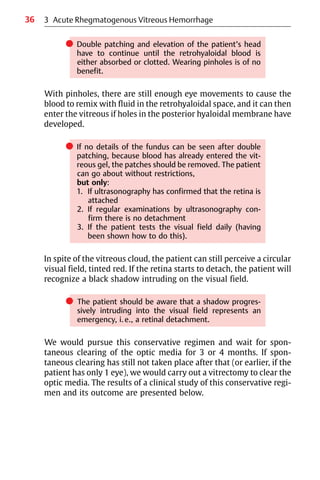 36 3 Acute Rhegmatogenous Vitreous Hemorrhage
쎲 Double patching and elevation of the patient’s head
have to continue until the retrohyaloidal blood is
either absorbed or clotted. Wearing pinholes is of no
benefit.
With pinholes, there are still enough eye movements to cause the
blood to remix with fluid in the retrohyaloidal space, and it can then
enter the vitreous if holes in the posterior hyaloidal membrane have
developed.
쎲 If no details of the fundus can be seen after double
patching, because blood has already entered the vit-
reous gel, the patches should be removed. The patient
can go about without restrictions,
but only:
1. If ultrasonography has confirmed that the retina is
attached
2. If regular examinations by ultrasonography con-
firm there is no detachment
3. If the patient tests the visual field daily (having
been shown how to do this).
In spite of the vitreous cloud, the patient can still perceive a circular
visual field, tinted red. If the retina starts to detach, the patient will
recognize a black shadow intruding on the visual field.
쎲 The patient should be aware that a shadow progres-
sively intruding into the visual field represents an
emergency, i.e., a retinal detachment.
We would pursue this conservative regimen and wait for spon-
taneous clearing of the optic media for 3 or 4 months. If spon-
taneous clearing has still not taken place after that (or earlier, if the
patient has only 1 eye), we would carry out a vitrectomy to clear the
optic media. The results of a clinical study of this conservative regi-
men and its outcome are presented below.
 