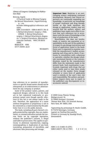 IV
Library of Congress Cataloging-in-Publica-
tion Data
Kreissig, Ingrid.
A Practical Guide to Minimal Surgery
for Retinal Detachment / Ingrid Kreissig.
p. ; cm.
Includes bibliographical references and
index.
ISBN 3131110619 − ISBN 0-86577-781-0
1. Retinal detachment−Surgery. I. Title.
[DNLM: 1. Retinal Detachment−
surgery. 2. Retinal Detachment−diagno-
sis. 3. Surgical Procedures, Minimal ex-
traocular methods. WW 270 K91h
1999]
RE603.K74 1999
617.7’.35059—dc21
99-044473
Any reference to or mention of manufac-
turers or specific brand names should not be
interpreted as an endorsement or advertise-
ment for any company or product.
Some of the product names, patents, and
registered designs referred to in this book
are in fact registered trademarks or pro-
prietary names even though specific refer-
ence to this fact is not always made in the
text. Therefore, the appearance of a name
without designation as proprietary is not to
be construed as a representation by the pub-
lisher that it is in the public domain.
This book, including all parts thereof, is le-
gally protected by copyright. Any use, exploi-
tation, or commercialization outside the nar-
row limits set by copyright legislation,
without the publisher’s consent, is illegal
and liable to prosecution. This applies in par-
ticular to photostat reproduction, copying,
mimeographing or duplication of any kind,
translating, preparation of microfilms, and
electronic data processing and storage.
© 2000 Georg Thieme Verlag,
Rüdigerstrasse 14,
D-70469 Stuttgart, Germany
Thieme New York, 333 Seventh Avenue,
New York, NY 10001, USA
Typesetting by primustype R. Hurler GmbH,
D-73274 Notzingen, Germany
typeset on Textline/HerculesPro
Printed in Germany by Staudigl Druck,
Donauwörth
ISBN 3-13-111061-9 (GTV)
ISBN 0-86577-781-0 (TNY) 1 2 3 4 5 6
Important Note: Medicine is an ever-
changing science undergoing continual
development. Research and clinical ex-
perience are continually expanding our
knowledge, in particular our knowledge
of proper treatment and drug therapy.
Insofar as this book mentions any
dosage or application, readers may rest
assured that the authors, editors, and
publishers have made every effort to en-
sure that such references are in accor-
dance with the state of knowledge at the
time of production of the book.
Nevertheless, this does not involve,
imply, or express any guarantee or re-
sponsibility on the part of the publishers
in respect to any dosage instructions and
forms of application stated in the book.
Every user is requested to examine care-
fully the manufacturer’s leaflets accom-
panying each drug and to check, if nec-
essary in consultation with a physician
or specialist, whether the dosage sched-
ules mentioned therein or the contrain-
dications stated by the manufacturers
differ from the statements made in the
present book. Such examination is par-
ticularly important with drugs that are
either rarely used or have been newly
released on the market. Every dosage
schedule or every form of application
used is entirely at the user’s own risk
and responsibility. The authors and pub-
lishers request every user to report to
the publishers any discrepancies or in-
accuracies noticed.
 