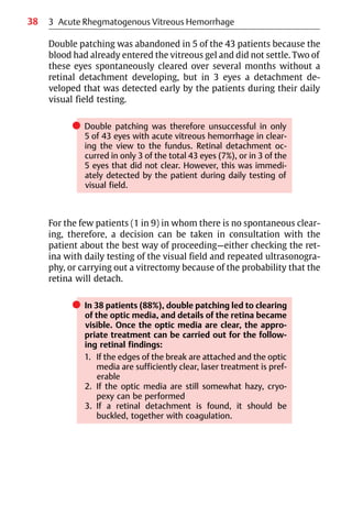 38
Double patching was abandoned in 5 of the 43 patients because the
blood had already entered the vitreous gel and did not settle. Two of
these eyes spontaneously cleared over several months without a
retinal detachment developing, but in 3 eyes a detachment de-
veloped that was detected early by the patients during their daily
visual field testing.
쎲 Double patching was therefore unsuccessful in only
5 of 43 eyes with acute vitreous hemorrhage in clear-
ing the view to the fundus. Retinal detachment oc-
curred in only 3 of the total 43 eyes (7%), or in 3 of the
5 eyes that did not clear. However, this was immedi-
ately detected by the patient during daily testing of
visual field.
For the few patients (1 in 9) in whom there is no spontaneous clear-
ing, therefore, a decision can be taken in consultation with the
patient about the best way of proceeding—either checking the ret-
ina with daily testing of the visual field and repeated ultrasonogra-
phy, or carrying out a vitrectomy because of the probability that the
retina will detach.
쎲 In 38 patients (88%), double patching led to clearing
of the optic media, and details of the retina became
visible. Once the optic media are clear, the appro-
priate treatment can be carried out for the follow-
ing retinal findings:
1. If the edges of the break are attached and the optic
media are sufficiently clear, laser treatment is pref-
erable
2. If the optic media are still somewhat hazy, cryo-
pexy can be performed
3. If a retinal detachment is found, it should be
buckled, together with coagulation.
3 Acute Rhegmatogenous Vitreous Hemorrhage
 