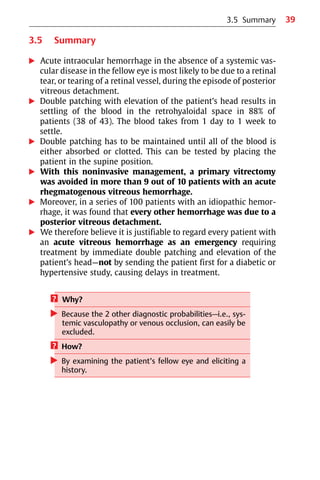 39
3.5 Summary
왘 Acute intraocular hemorrhage in the absence of a systemic vas-
cular disease in the fellow eye is most likely to be due to a retinal
tear, or tearing of a retinal vessel, during the episode of posterior
vitreous detachment.
왘 Double patching with elevation of the patient’s head results in
settling of the blood in the retrohyaloidal space in 88% of
patients (38 of 43). The blood takes from 1 day to 1 week to
settle.
왘 Double patching has to be maintained until all of the blood is
either absorbed or clotted. This can be tested by placing the
patient in the supine position.
왘 With this noninvasive management, a primary vitrectomy
was avoided in more than 9 out of 10 patients with an acute
rhegmatogenous vitreous hemorrhage.
왘 Moreover, in a series of 100 patients with an idiopathic hemor-
rhage, it was found that every other hemorrhage was due to a
posterior vitreous detachment.
왘 We therefore believe it is justifiable to regard every patient with
an acute vitreous hemorrhage as an emergency requiring
treatment by immediate double patching and elevation of the
patient’s head—not by sending the patient first for a diabetic or
hypertensive study, causing delays in treatment.
? Why?
왘 Because the 2 other diagnostic probabilities—i.e., sys-
temic vasculopathy or venous occlusion, can easily be
excluded.
? How?
왘 By examining the patient’s fellow eye and eliciting a
history.
3.5 Summary
 