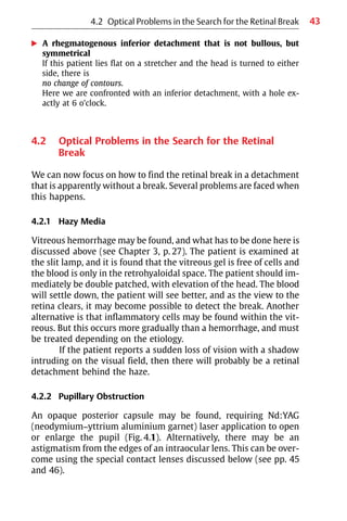 43
왘 A rhegmatogenous inferior detachment that is not bullous, but
symmetrical
If this patient lies flat on a stretcher and the head is turned to either
side, there is
no change of contours.
Here we are confronted with an inferior detachment, with a hole ex-
actly at 6 o’clock.
4.2 Optical Problems in the Search for the Retinal
Break
We can now focus on how to find the retinal break in a detachment
that is apparently without a break. Several problems are faced when
this happens.
4.2.1 Hazy Media
Vitreous hemorrhage may be found, and what has to be done here is
discussed above (see Chapter 3, p. 27). The patient is examined at
the slit lamp, and it is found that the vitreous gel is free of cells and
the blood is only in the retrohyaloidal space. The patient should im-
mediately be double patched, with elevation of the head. The blood
will settle down, the patient will see better, and as the view to the
retina clears, it may become possible to detect the break. Another
alternative is that inflammatory cells may be found within the vit-
reous. But this occurs more gradually than a hemorrhage, and must
be treated depending on the etiology.
If the patient reports a sudden loss of vision with a shadow
intruding on the visual field, then there will probably be a retinal
detachment behind the haze.
4.2.2 Pupillary Obstruction
An opaque posterior capsule may be found, requiring Nd:YAG
(neodymium−yttrium aluminium garnet) laser application to open
or enlarge the pupil (Fig. 4.1). Alternatively, there may be an
astigmatism from the edges of an intraocular lens. This can be over-
come using the special contact lenses discussed below (see pp. 45
and 46).
4.2 Optical Problems in the Search for the Retinal Break
 