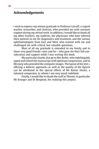 VI
Acknowledgements
I wish to express my utmost gratitude to Professor Lincoff, a superb
teacher, researcher, and clinician, who provided me with constant
support during my retinal work. In addition, I would like to thank all
my other teachers, my students, the physicians who have referred
their patients to me for diagnostics and treatment, and the various
ophthalmologists from East and West who trained with me and
challenged me with critical, but valuable questions.
Most of all my gratitude is extended to my family and to
those very good friends—near and far— who gave me their full con-
sideration and support while I was writing this book.
My particular thanks also go to Mrs Keller, who indefatigably
typed and edited the manuscript with optimum cooperation, and to
Mrs Jany who provided the computer images. The layout of the text—
offering a didactic approach—as well as the quality of the figures
can be attributed to the special efforts of Mr Rainer Hurler, a
talented compositor, to whom I am very much indebted.
Finally, I would like to thank the staff at Thieme, in particular
Mr Krueger and Dr Bergman, for realizing this project.
 