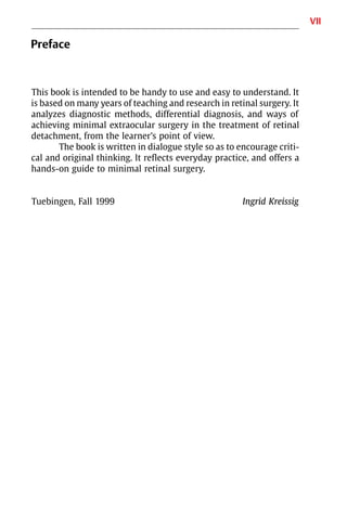 VII
Preface
This book is intended to be handy to use and easy to understand. It
is based on many years of teaching and research in retinal surgery. It
analyzes diagnostic methods, differential diagnosis, and ways of
achieving minimal extraocular surgery in the treatment of retinal
detachment, from the learner’s point of view.
The book is written in dialogue style so as to encourage criti-
cal and original thinking. It reflects everyday practice, and offers a
hands-on guide to minimal retinal surgery.
Tuebingen, Fall 1999 Ingrid Kreissig
 