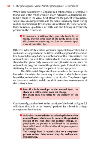 68
When laser scotometry is applied in a retinoschisis, a scotoma is
found, and if the retinoschisis is more extensive, a peripheral sco-
toma is found in the visual field. However, the patient with a retinal
schisis is also asymptomatic, and the schisis is usually found during
routine examinations. Retinoschisis is located in the superior or in-
ferior temporal quadrants, or both, and the finding is frequently
present in the fellow eye.
쎲 In summary, a retinoschisis generally tends to be
round, and the inner layer of the cavity tends to be
thin; it remains stationary, and does not develop a pig-
ment demarcation line.
If there is a doubtful elevation without a pigment demarcation line, a
wait-and-see approach can be taken, and if a pigment demarcation
line has not developed after a number of months, this confirms that
retinoschisis is present. Observation should continue, and treatment
should not be given. Only in rare and exceptional instances does the
retinoschisis progress toward the posterior pole. Instead, it remains
stationary for decades, and the patient has no symptoms.
The differential diagnosis of a retinoschisis becomes a prob-
lem when the schisis becomes very extensive. It should be remem-
bered that retinal schisis cysts tend to be circular. They have a typi-
cal tenseness, no folds, and do not shift in relation to movements of
the patient’s head.
쎲 Even if a hole develops in the internal layer, the
shape of a retinoschisis does not change;
the shape may not relate to the position of the
break.
Consequently, another look at the position of the break in Figure 5.2
will show that it is in the “wrong” position for a break in a rheg-
matogenous detachment.
쎲 Only when retinal schisis cysts develop holes in their
external layers, which tend to occur at the posterior
margin of the cyst, does the contour change, de-
pending on the position of the break in the external
layer, which controls the additional rhegmatogenous
detachment.
This change from a retinal schisis to a rhegmato-
genous retinal detachment may be sudden and
symptomatic.
5 Rhegmatogenous versus Nonrhegmatogenous Detachment
 