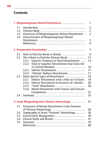 VIII
Contents
1 Rhegmatogenous Retinal Detachment . . . . . . . . . . . . . . . . . . . . 1
1.1 Introduction . . . . . . . . . . . . . . . . . . . . . . . . . . . . . . . . . . . . . . . 2
1.2 Vitreous Body . . . . . . . . . . . . . . . . . . . . . . . . . . . . . . . . . . . . . 2
1.3 Precursors of Rhegmatogenous Retinal Detachment . 2
1.4 Characteristics of Rhegmatogenous Retinal
Detachment . . . . . . . . . . . . . . . . . . . . . . . . . . . . . . . . . . . . . . . 3
References
. . . . . . . . . . . . . . . . . . . . . . . . . . . . . . . . . . . . . . . . . . . . 6
2 Preoperative Examination . . . . . . . . . . . . . . . . . . . . . . . . . . . . . . . 7
2.1 How to Find the Break or Breaks . . . . . . . . . . . . . . . . . . . 8
2.2 The 4 Rules to Find the Primary Break . . . . . . . . . . . . . . 13
2.2.1 Superior Temporal or Nasal Detachments . . . . 13
2.2.2 Total or Superior Detachments that Cross the
12 o’Clock Meridian . . . . . . . . . . . . . . . . . . . . . . . . 16
2.2.3 Inferior Detachments . . . . . . . . . . . . . . . . . . . . . . . 17
2.2.4 “Inferior” Bullous Detachments . . . . . . . . . . . . . . 17
2.3 Some Special Types of Detachment . . . . . . . . . . . . . . . . . 18
2.3.1 Inferior Detachment with a Hole at 6 o’Clock . 18
2.3.2 Inferior Detachment in Presence of a Buckle . 20
2.3.3 “Total” Detachment . . . . . . . . . . . . . . . . . . . . . . . . . 20
2.3.4 Mixed Detachment with Convex and Concave
Components . . . . . . . . . . . . . . . . . . . . . . . . . . . . . . . . 23
2.4 Summary . . . . . . . . . . . . . . . . . . . . . . . . . . . . . . . . . . . . . . . . . 25
3 Acute Rhegmatogenous Vitreous Hemorrhage . . . . . . . . . . . . 27
3.1 Precursors of Retinal Detachment in the Presence
of Vitreous Hemorrhage . . . . . . . . . . . . . . . . . . . . . . . . . . . 28
3.2 Topography of Acute “Vitreous” Hemorrhage . . . . . . . . 28
3.3 Conservative Management . . . . . . . . . . . . . . . . . . . . . . . . . 30
3.4 Clinical Study and Results . . . . . . . . . . . . . . . . . . . . . . . . . . 37
3.5 Summary . . . . . . . . . . . . . . . . . . . . . . . . . . . . . . . . . . . . . . . . . 39
References
. . . . . . . . . . . . . . . . . . . . . . . . . . . . . . . . . . . . . . . . . . . . 40
 