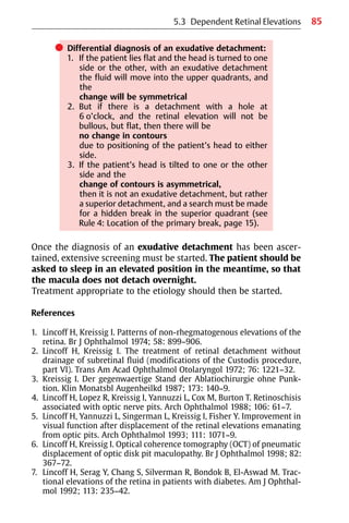 85
쎲 Differential diagnosis of an exudative detachment:
1. If the patient lies flat and the head is turned to one
side or the other, with an exudative detachment
the fluid will move into the upper quadrants, and
the
change will be symmetrical
2. But if there is a detachment with a hole at
6 o’clock, and the retinal elevation will not be
bullous, but flat, then there will be
no change in contours
due to positioning of the patient’s head to either
side.
3. If the patient’s head is tilted to one or the other
side and the
change of contours is asymmetrical,
then it is not an exudative detachment, but rather
a superior detachment, and a search must be made
for a hidden break in the superior quadrant (see
Rule 4: Location of the primary break, page 15).
Once the diagnosis of an exudative detachment has been ascer-
tained, extensive screening must be started. The patient should be
asked to sleep in an elevated position in the meantime, so that
the macula does not detach overnight.
Treatment appropriate to the etiology should then be started.
References
1. Lincoff H, Kreissig I. Patterns of non-rhegmatogenous elevations of the
retina. Br J Ophthalmol 1974; 58: 899−906.
2. Lincoff H, Kreissig I. The treatment of retinal detachment without
drainage of subretinal fluid (modifications of the Custodis procedure,
part VI). Trans Am Acad Ophthalmol Otolaryngol 1972; 76: 1221−32.
3. Kreissig I. Der gegenwaertige Stand der Ablatiochirurgie ohne Punk-
tion. Klin Monatsbl Augenheilkd 1987; 173: 140−9.
4. Lincoff H, Lopez R, Kreissig I, Yannuzzi L, Cox M, Burton T. Retinoschisis
associated with optic nerve pits. Arch Ophthalmol 1988; 106: 61−7.
5. Lincoff H, Yannuzzi L, Singerman L, Kreissig I, Fisher Y. Improvement in
visual function after displacement of the retinal elevations emanating
from optic pits. Arch Ophthalmol 1993; 111: 1071−9.
6. Lincoff H, Kreissig I. Optical coherence tomography (OCT) of pneumatic
displacement of optic disk pit maculopathy. Br J Ophthalmol 1998; 82:
367−72.
7. Lincoff H, Serag Y, Chang S, Silverman R, Bondok B, El-Aswad M. Trac-
tional elevations of the retina in patients with diabetes. Am J Ophthal-
mol 1992; 113: 235−42.
5.3 Dependent Retinal Elevations
 