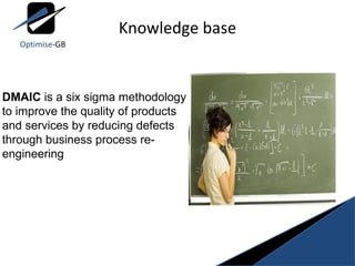 Knowledge base DMAIC  is a six sigma methodology to improve the quality of products and services by reducing defects through business process re-engineering Optimise -GB 