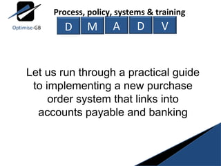 Let us run through a practical guide to implementing a new purchase order system that links into accounts payable and banking M A D V Process, policy, systems & training D Optimise -GB 