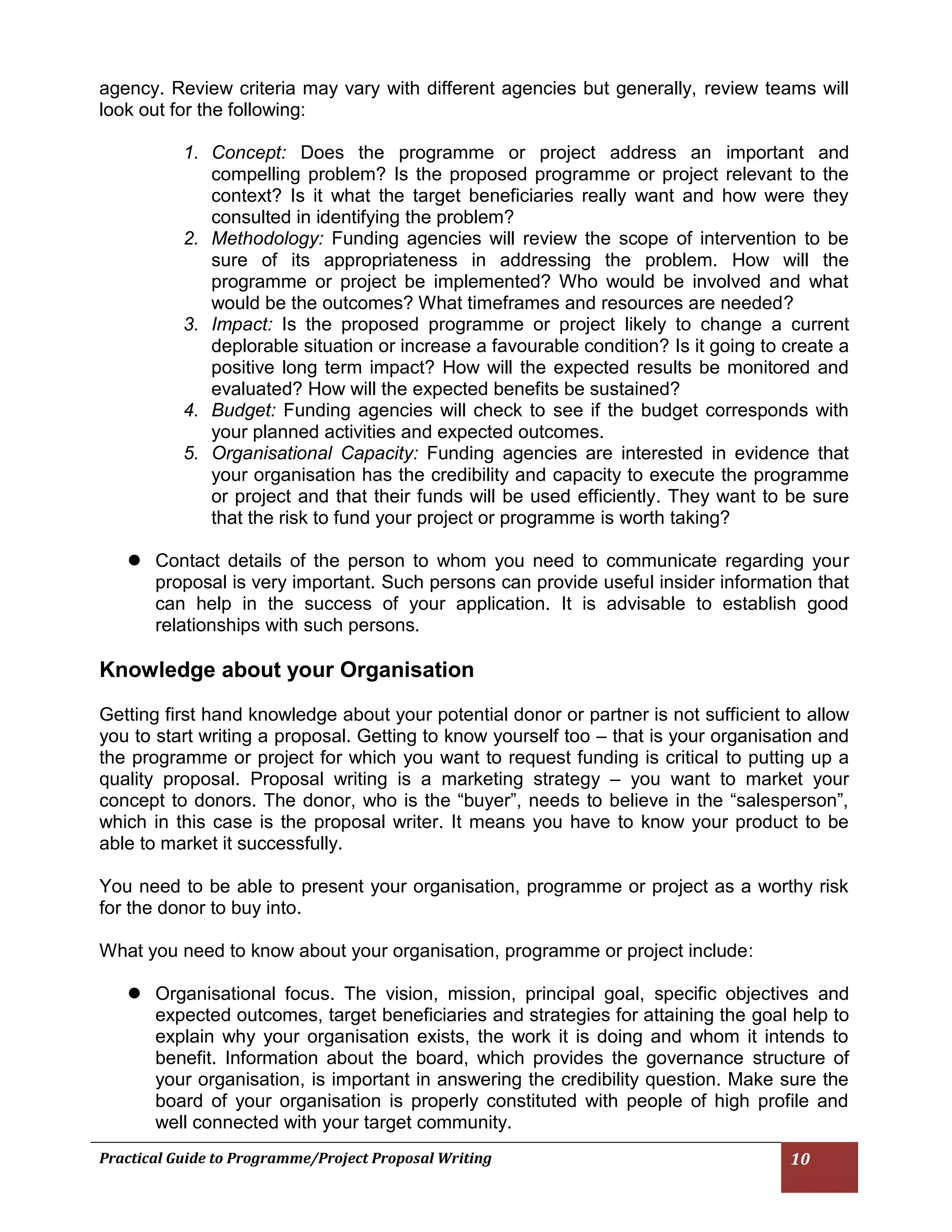 Practical Guide to Programme/Project Proposal Writing 10 
agency. Review criteria may vary with different agencies but generally, review teams will look out for the following: 
1. Concept: Does the programme or project address an important and compelling problem? Is the proposed programme or project relevant to the context? Is it what the target beneficiaries really want and how were they consulted in identifying the problem? 
2. Methodology: Funding agencies will review the scope of intervention to be sure of its appropriateness in addressing the problem. How will the programme or project be implemented? Who would be involved and what would be the outcomes? What timeframes and resources are needed? 
3. Impact: Is the proposed programme or project likely to change a current deplorable situation or increase a favourable condition? Is it going to create a positive long term impact? How will the expected results be monitored and evaluated? How will the expected benefits be sustained? 
4. Budget: Funding agencies will check to see if the budget corresponds with your planned activities and expected outcomes. 
5. Organisational Capacity: Funding agencies are interested in evidence that your organisation has the credibility and capacity to execute the programme or project and that their funds will be used efficiently. They want to be sure that the risk to fund your project or programme is worth taking? 
 Contact details of the person to whom you need to communicate regarding your proposal is very important. Such persons can provide useful insider information that can help in the success of your application. It is advisable to establish good relationships with such persons. 
Knowledge about your Organisation 
Getting first hand knowledge about your potential donor or partner is not sufficient to allow you to start writing a proposal. Getting to know yourself too – that is your organisation and the programme or project for which you want to request funding is critical to putting up a quality proposal. Proposal writing is a marketing strategy – you want to market your concept to donors. The donor, who is the “buyer”, needs to believe in the “salesperson”, which in this case is the proposal writer. It means you have to know your product to be able to market it successfully. 
You need to be able to present your organisation, programme or project as a worthy risk for the donor to buy into. 
What you need to know about your organisation, programme or project include: 
 Organisational focus. The vision, mission, principal goal, specific objectives and expected outcomes, target beneficiaries and strategies for attaining the goal help to explain why your organisation exists, the work it is doing and whom it intends to benefit. Information about the board, which provides the governance structure of your organisation, is important in answering the credibility question. Make sure the board of your organisation is properly constituted with people of high profile and well connected with your target community.  