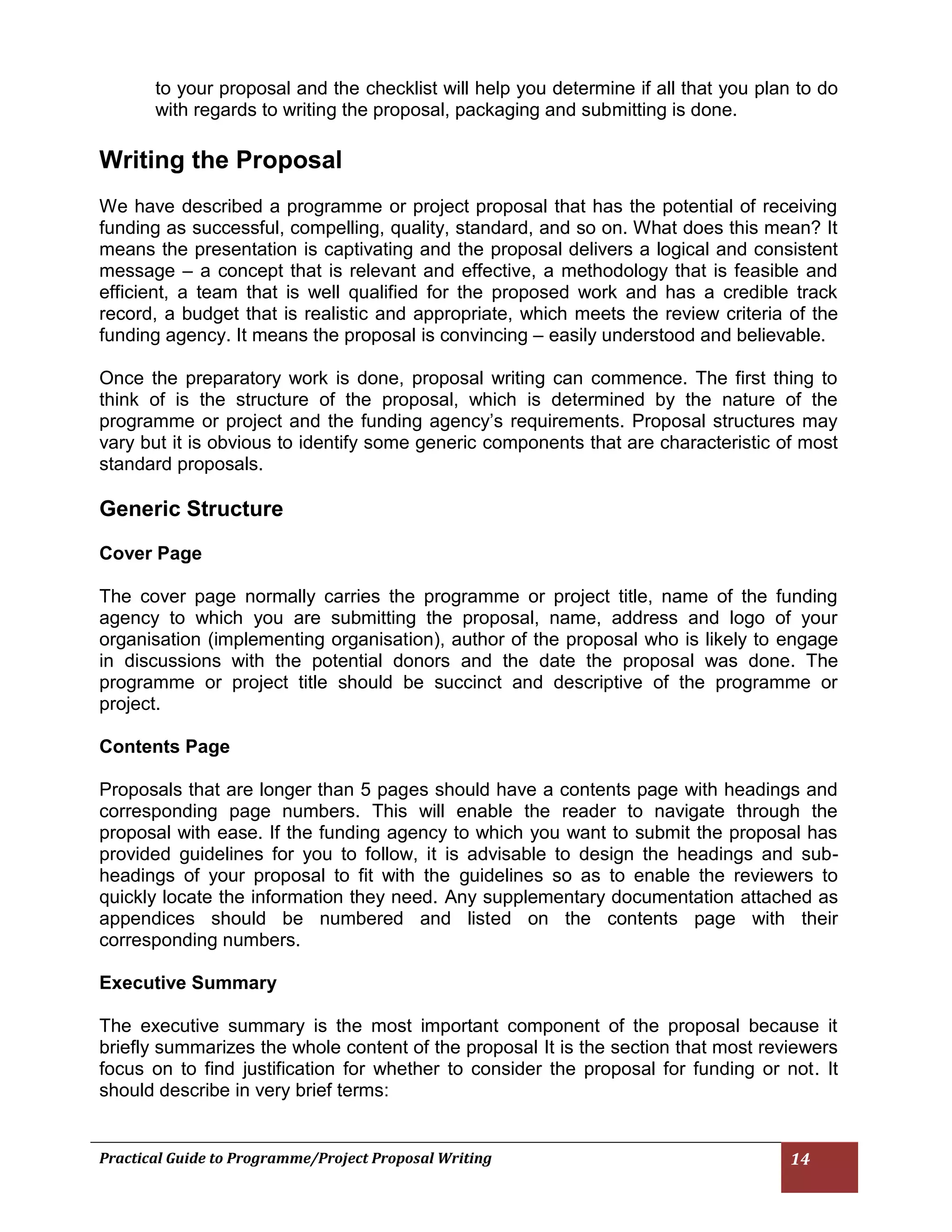 Practical Guide to Programme/Project Proposal Writing 14 
to your proposal and the checklist will help you determine if all that you plan to do with regards to writing the proposal, packaging and submitting is done. 
Writing the Proposal 
We have described a programme or project proposal that has the potential of receiving funding as successful, compelling, quality, standard, and so on. What does this mean? It means the presentation is captivating and the proposal delivers a logical and consistent message – a concept that is relevant and effective, a methodology that is feasible and efficient, a team that is well qualified for the proposed work and has a credible track record, a budget that is realistic and appropriate, which meets the review criteria of the funding agency. It means the proposal is convincing – easily understood and believable. 
Once the preparatory work is done, proposal writing can commence. The first thing to think of is the structure of the proposal, which is determined by the nature of the programme or project and the funding agency’s requirements. Proposal structures may vary but it is obvious to identify some generic components that are characteristic of most standard proposals. 
Generic Structure 
Cover Page 
The cover page normally carries the programme or project title, name of the funding agency to which you are submitting the proposal, name, address and logo of your organisation (implementing organisation), author of the proposal who is likely to engage in discussions with the potential donors and the date the proposal was done. The programme or project title should be succinct and descriptive of the programme or project. 
Contents Page 
Proposals that are longer than 5 pages should have a contents page with headings and corresponding page numbers. This will enable the reader to navigate through the proposal with ease. If the funding agency to which you want to submit the proposal has provided guidelines for you to follow, it is advisable to design the headings and sub- headings of your proposal to fit with the guidelines so as to enable the reviewers to quickly locate the information they need. Any supplementary documentation attached as appendices should be numbered and listed on the contents page with their corresponding numbers. 
Executive Summary 
The executive summary is the most important component of the proposal because it briefly summarizes the whole content of the proposal It is the section that most reviewers focus on to find justification for whether to consider the proposal for funding or not. It should describe in very brief terms: 
 