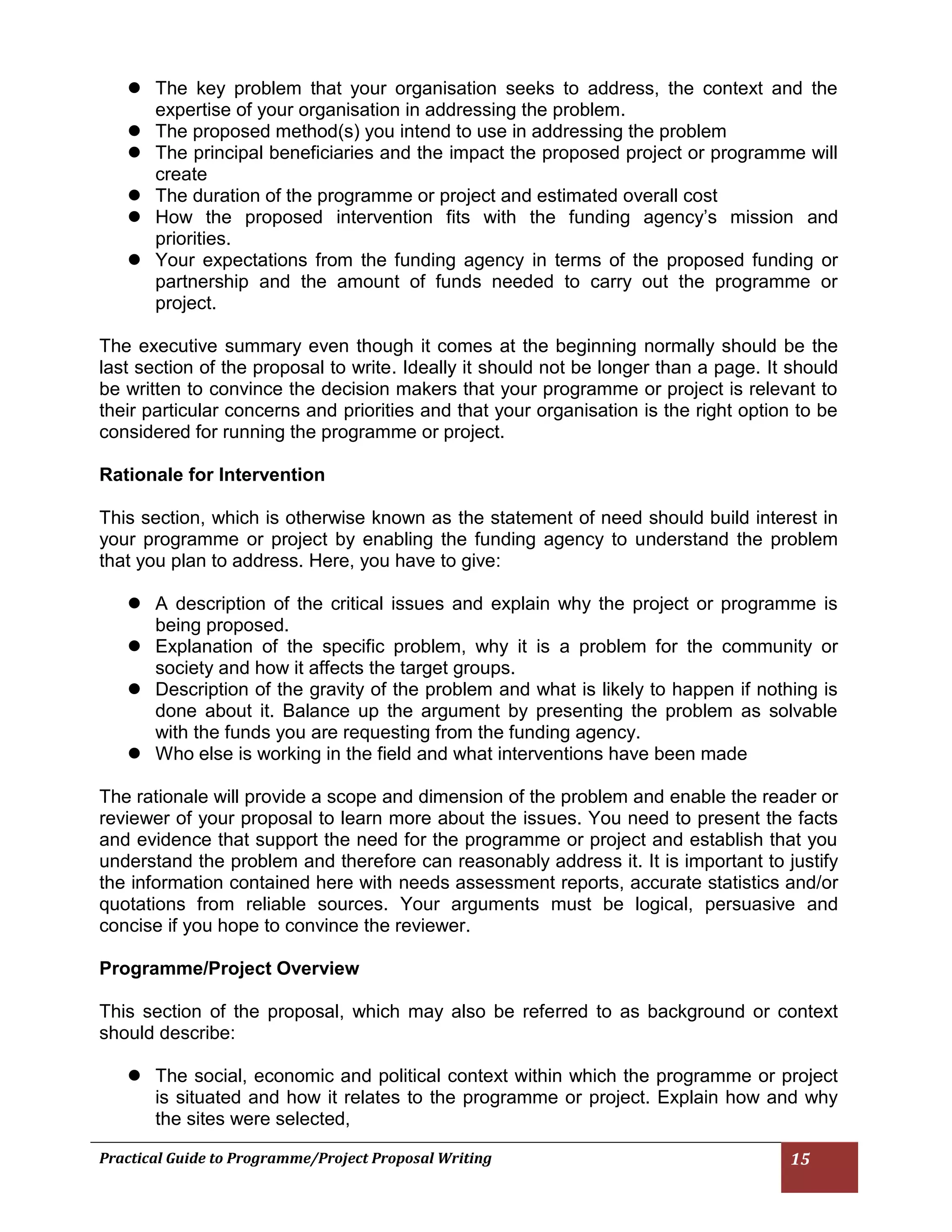 Practical Guide to Programme/Project Proposal Writing 15 
 The key problem that your organisation seeks to address, the context and the expertise of your organisation in addressing the problem. 
 The proposed method(s) you intend to use in addressing the problem 
 The principal beneficiaries and the impact the proposed project or programme will create 
 The duration of the programme or project and estimated overall cost 
 How the proposed intervention fits with the funding agency’s mission and priorities. 
 Your expectations from the funding agency in terms of the proposed funding or partnership and the amount of funds needed to carry out the programme or project. 
The executive summary even though it comes at the beginning normally should be the last section of the proposal to write. Ideally it should not be longer than a page. It should be written to convince the decision makers that your programme or project is relevant to their particular concerns and priorities and that your organisation is the right option to be considered for running the programme or project. 
Rationale for Intervention 
This section, which is otherwise known as the statement of need should build interest in your programme or project by enabling the funding agency to understand the problem that you plan to address. Here, you have to give: 
 A description of the critical issues and explain why the project or programme is being proposed. 
 Explanation of the specific problem, why it is a problem for the community or society and how it affects the target groups. 
 Description of the gravity of the problem and what is likely to happen if nothing is done about it. Balance up the argument by presenting the problem as solvable with the funds you are requesting from the funding agency. 
 Who else is working in the field and what interventions have been made 
The rationale will provide a scope and dimension of the problem and enable the reader or reviewer of your proposal to learn more about the issues. You need to present the facts and evidence that support the need for the programme or project and establish that you understand the problem and therefore can reasonably address it. It is important to justify the information contained here with needs assessment reports, accurate statistics and/or quotations from reliable sources. Your arguments must be logical, persuasive and concise if you hope to convince the reviewer. 
Programme/Project Overview 
This section of the proposal, which may also be referred to as background or context should describe: 
 The social, economic and political context within which the programme or project is situated and how it relates to the programme or project. Explain how and why the sites were selected,  