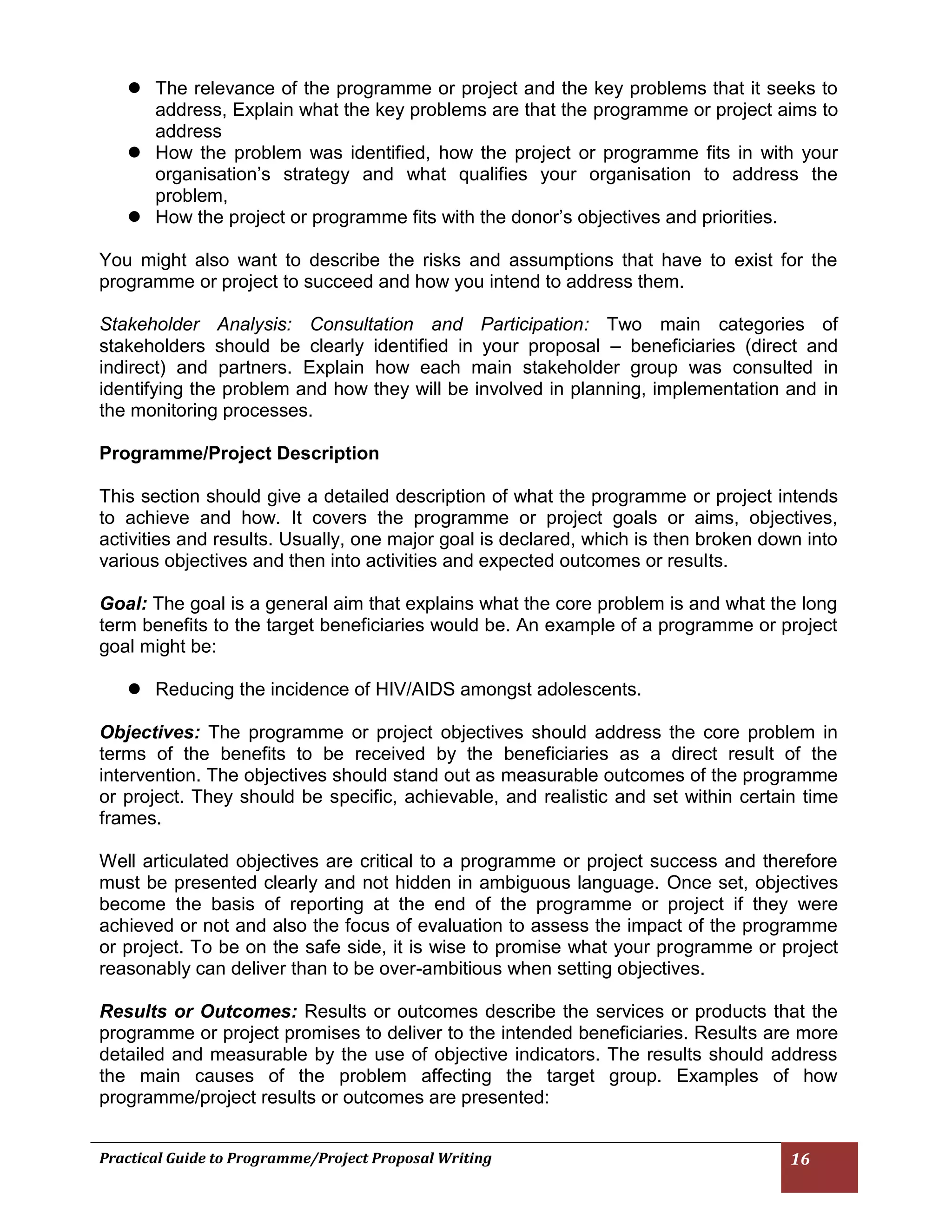 Practical Guide to Programme/Project Proposal Writing 16 
 The relevance of the programme or project and the key problems that it seeks to address, Explain what the key problems are that the programme or project aims to address 
 How the problem was identified, how the project or programme fits in with your organisation’s strategy and what qualifies your organisation to address the problem, 
 How the project or programme fits with the donor’s objectives and priorities. 
You might also want to describe the risks and assumptions that have to exist for the programme or project to succeed and how you intend to address them. 
Stakeholder Analysis: Consultation and Participation: Two main categories of stakeholders should be clearly identified in your proposal – beneficiaries (direct and indirect) and partners. Explain how each main stakeholder group was consulted in identifying the problem and how they will be involved in planning, implementation and in the monitoring processes. 
Programme/Project Description 
This section should give a detailed description of what the programme or project intends to achieve and how. It covers the programme or project goals or aims, objectives, activities and results. Usually, one major goal is declared, which is then broken down into various objectives and then into activities and expected outcomes or results. 
Goal: The goal is a general aim that explains what the core problem is and what the long term benefits to the target beneficiaries would be. An example of a programme or project goal might be: 
 Reducing the incidence of HIV/AIDS amongst adolescents. 
Objectives: The programme or project objectives should address the core problem in terms of the benefits to be received by the beneficiaries as a direct result of the intervention. The objectives should stand out as measurable outcomes of the programme or project. They should be specific, achievable, and realistic and set within certain time frames. 
Well articulated objectives are critical to a programme or project success and therefore must be presented clearly and not hidden in ambiguous language. Once set, objectives become the basis of reporting at the end of the programme or project if they were achieved or not and also the focus of evaluation to assess the impact of the programme or project. To be on the safe side, it is wise to promise what your programme or project reasonably can deliver than to be over-ambitious when setting objectives. 
Results or Outcomes: Results or outcomes describe the services or products that the programme or project promises to deliver to the intended beneficiaries. Results are more detailed and measurable by the use of objective indicators. The results should address the main causes of the problem affecting the target group. Examples of how programme/project results or outcomes are presented: 
 