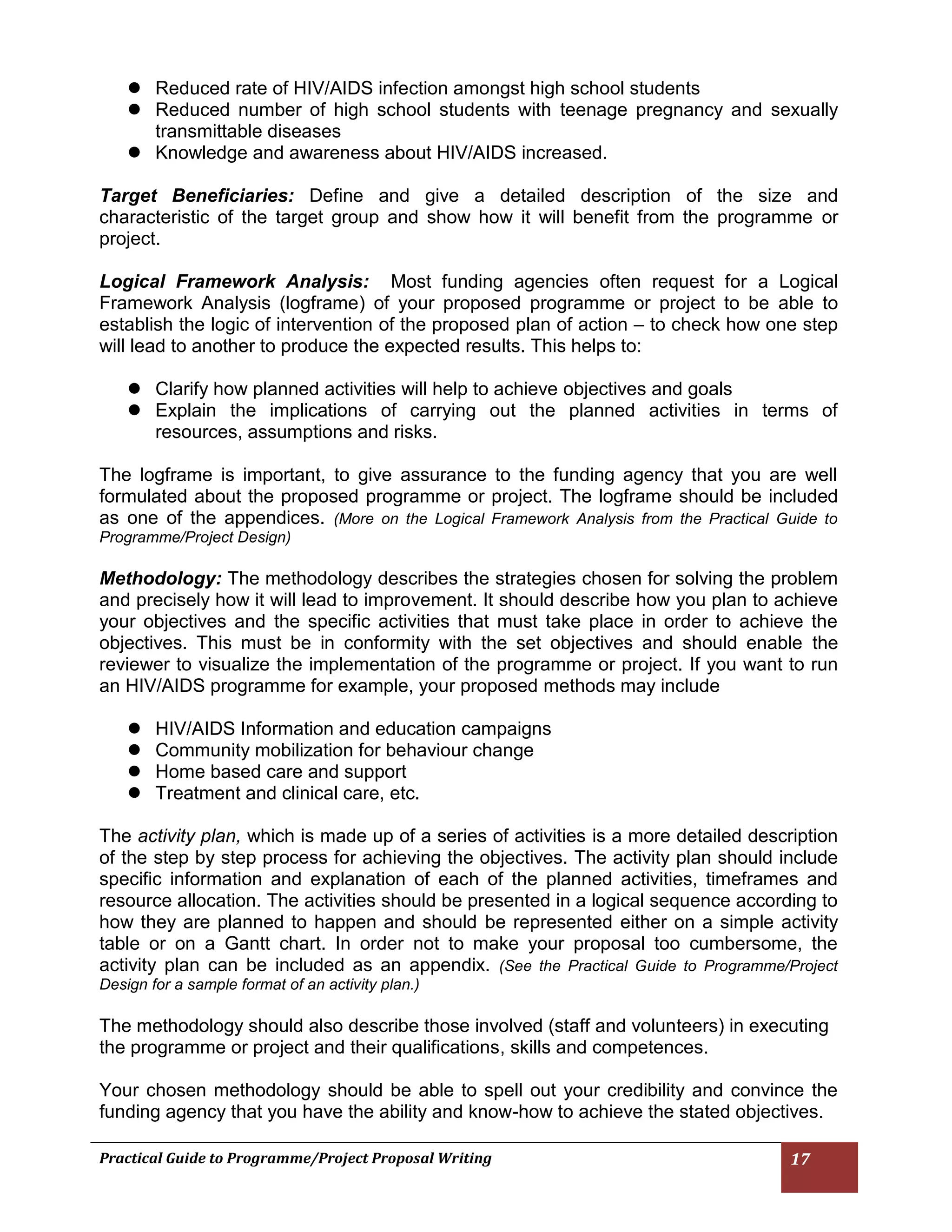 Practical Guide to Programme/Project Proposal Writing 17 
 Reduced rate of HIV/AIDS infection amongst high school students 
 Reduced number of high school students with teenage pregnancy and sexually transmittable diseases 
 Knowledge and awareness about HIV/AIDS increased. 
Target Beneficiaries: Define and give a detailed description of the size and characteristic of the target group and show how it will benefit from the programme or project. 
Logical Framework Analysis: Most funding agencies often request for a Logical Framework Analysis (logframe) of your proposed programme or project to be able to establish the logic of intervention of the proposed plan of action – to check how one step will lead to another to produce the expected results. This helps to: 
 Clarify how planned activities will help to achieve objectives and goals 
 Explain the implications of carrying out the planned activities in terms of resources, assumptions and risks. 
The logframe is important, to give assurance to the funding agency that you are well formulated about the proposed programme or project. The logframe should be included as one of the appendices. (More on the Logical Framework Analysis from the Practical Guide to Programme/Project Design) 
Methodology: The methodology describes the strategies chosen for solving the problem and precisely how it will lead to improvement. It should describe how you plan to achieve your objectives and the specific activities that must take place in order to achieve the objectives. This must be in conformity with the set objectives and should enable the reviewer to visualize the implementation of the programme or project. If you want to run an HIV/AIDS programme for example, your proposed methods may include 
 HIV/AIDS Information and education campaigns 
 Community mobilization for behaviour change 
 Home based care and support 
 Treatment and clinical care, etc. 
The activity plan, which is made up of a series of activities is a more detailed description of the step by step process for achieving the objectives. The activity plan should include specific information and explanation of each of the planned activities, timeframes and resource allocation. The activities should be presented in a logical sequence according to how they are planned to happen and should be represented either on a simple activity table or on a Gantt chart. In order not to make your proposal too cumbersome, the activity plan can be included as an appendix. (See the Practical Guide to Programme/Project Design for a sample format of an activity plan.) 
The methodology should also describe those involved (staff and volunteers) in executing the programme or project and their qualifications, skills and competences. 
Your chosen methodology should be able to spell out your credibility and convince the funding agency that you have the ability and know-how to achieve the stated objectives.  