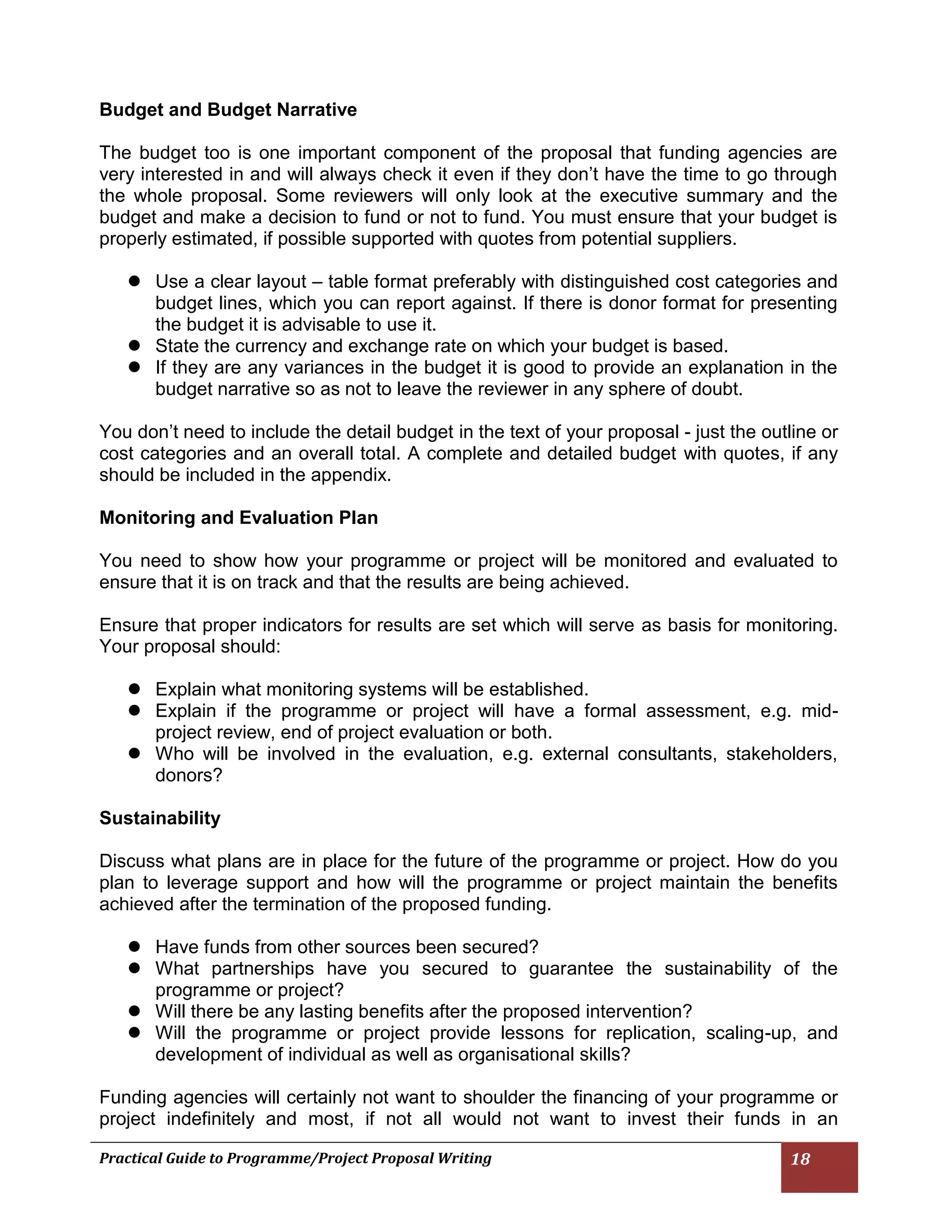 Practical Guide to Programme/Project Proposal Writing 18 
Budget and Budget Narrative 
The budget too is one important component of the proposal that funding agencies are very interested in and will always check it even if they don’t have the time to go through the whole proposal. Some reviewers will only look at the executive summary and the budget and make a decision to fund or not to fund. You must ensure that your budget is properly estimated, if possible supported with quotes from potential suppliers. 
 Use a clear layout – table format preferably with distinguished cost categories and budget lines, which you can report against. If there is donor format for presenting the budget it is advisable to use it. 
 State the currency and exchange rate on which your budget is based. 
 If they are any variances in the budget it is good to provide an explanation in the budget narrative so as not to leave the reviewer in any sphere of doubt. 
You don’t need to include the detail budget in the text of your proposal - just the outline or cost categories and an overall total. A complete and detailed budget with quotes, if any should be included in the appendix. 
Monitoring and Evaluation Plan 
You need to show how your programme or project will be monitored and evaluated to ensure that it is on track and that the results are being achieved. 
Ensure that proper indicators for results are set which will serve as basis for monitoring. Your proposal should: 
 Explain what monitoring systems will be established. 
 Explain if the programme or project will have a formal assessment, e.g. mid- project review, end of project evaluation or both. 
 Who will be involved in the evaluation, e.g. external consultants, stakeholders, donors? 
Sustainability 
Discuss what plans are in place for the future of the programme or project. How do you plan to leverage support and how will the programme or project maintain the benefits achieved after the termination of the proposed funding. 
 Have funds from other sources been secured? 
 What partnerships have you secured to guarantee the sustainability of the programme or project? 
 Will there be any lasting benefits after the proposed intervention? 
 Will the programme or project provide lessons for replication, scaling-up, and development of individual as well as organisational skills? 
Funding agencies will certainly not want to shoulder the financing of your programme or project indefinitely and most, if not all would not want to invest their funds in an  